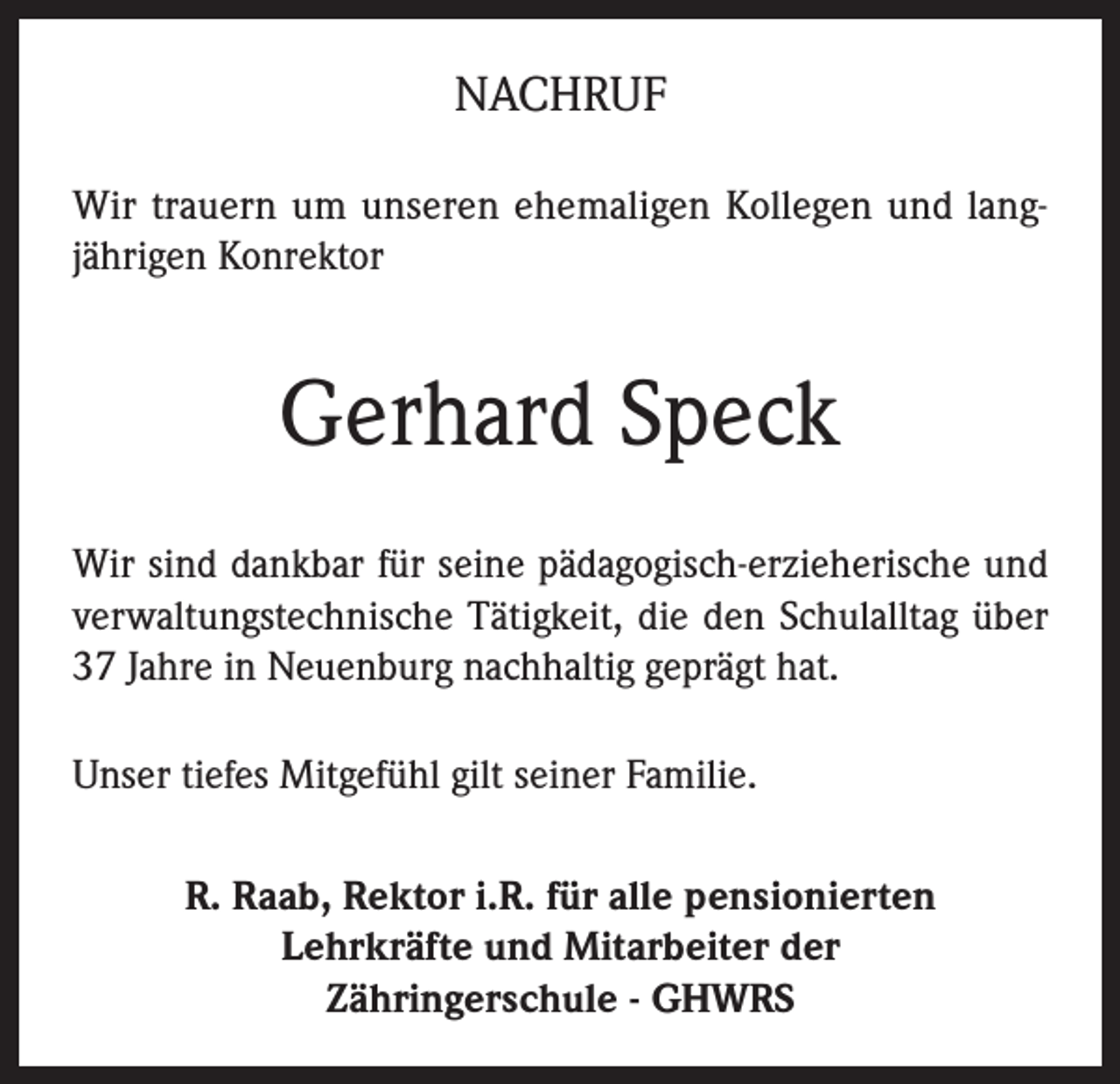 <p>NACHRUF<br />Wir trauern um unseren ehemaligen Kollegen und langjährigen Konrektor</p><p>Gerhard Speck<br />Wir sind dankbar für seine pädagogisch-erzieherische und<br />verwaltungstechnische Tätigkeit, die den Schulalltag über<br />37 Jahre in Neuenburg nachhaltig geprägt hat.<br />Unser tiefes Mitgefühl gilt seiner Familie.<br />R. Raab, Rektor i.R. für alle pensionierten<br />Lehrkräfte und Mitarbeiter der<br />Zähringerschule - GHWRS</p>