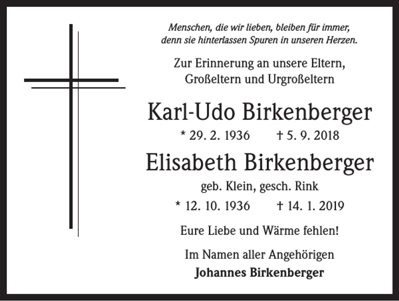 <p>Menschen, die wir lieben, bleiben für immer,<br />denn sie hinterlassen Spuren in unseren Herzen.</p><p>Zur Erinnerung an unsere Eltern,<br />­Groß­eltern und Urgroßeltern</p><p>Karl-Udo Birkenberger<br />* 29. 2. 1936 † 5. 9. 2018</p><p>Elisabeth Birkenberger<br />geb. Klein, gesch. Rink<br />* 12. 10. 1936 † 14. 1. 2019<br />Eure Liebe und Wärme fehlen!<br />Im Namen aller Angehörigen<br />Johannes Birkenberger</p>