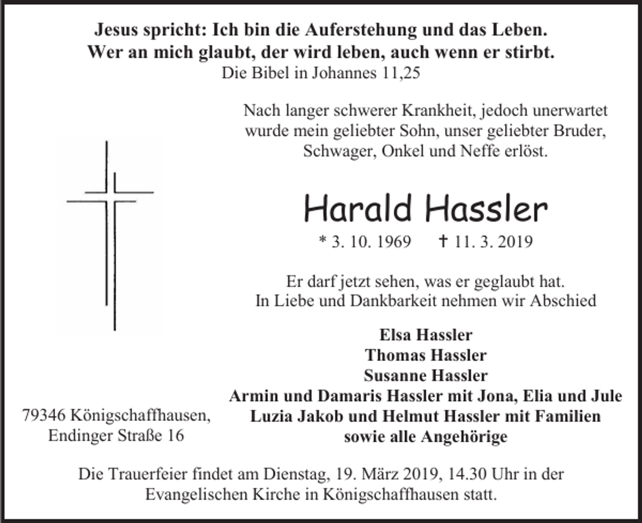 <p>Jesus spricht: Ich bin die Auferstehung und das Leben.<br />Wer an mich glaubt, der wird leben, auch wenn er stirbt.<br />Die Bibel in Johannes 11,25<br />Nach langer schwerer Krankheit, jedoch unerwartet<br />wurde mein geliebter Sohn, unser geliebter Bruder,<br />Schwager, Onkel und Neffe erlöst.</p><p>Harald Hassler<br />* 3. 10. 1969</p><p> 11. 3. 2019</p><p>Er darf jetzt sehen, was er geglaubt hat.<br />In Liebe und Dankbarkeit nehmen wir Abschied<br />Elsa Hassler<br />Thomas Hassler<br />Susanne Hassler<br />Armin und Damaris Hassler mit Jona, Elia und Jule<br />79346 Königschaffhausen,<br />Luzia Jakob und Helmut Hassler mit Familien<br />Endinger Straße 16<br />sowie alle Angehörige<br />Die Trauerfeier findet am Dienstag, 19. März 2019, 14.30 Uhr in der<br />Evangelischen Kirche in Königschaffhausen statt.</p>