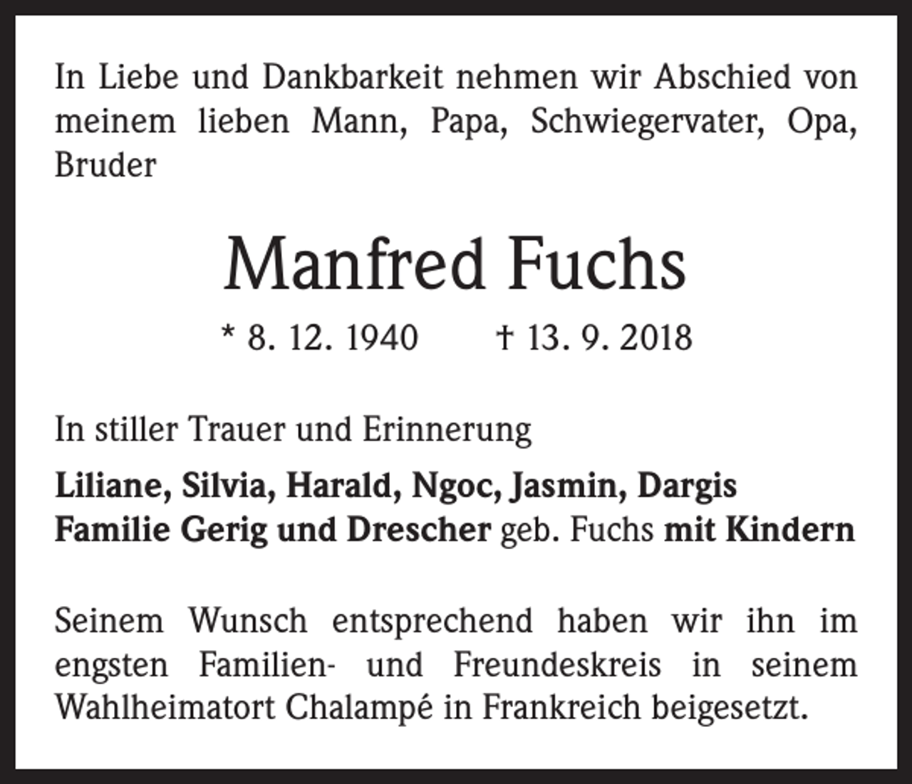 <p>In Liebe und Dankbarkeit nehmen wir Abschied von<br />­meinem lieben Mann, Papa, Schwiegervater, Opa,<br />Bruder</p><p>Manfred Fuchs<br />* 8. 12. 1940 † 13. 9. 2018<br />In stiller Trauer und Erinnerung<br />Liliane, Silvia, Harald, Ngoc, Jasmin, Dargis<br />Familie Gerig und Drescher geb. Fuchs mit Kindern<br />Seinem Wunsch entsprechend haben wir ihn im<br />­engsten Familien- und Freundeskreis in seinem<br />­Wahlheimatort Chalampé in Frankreich beigesetzt.</p>