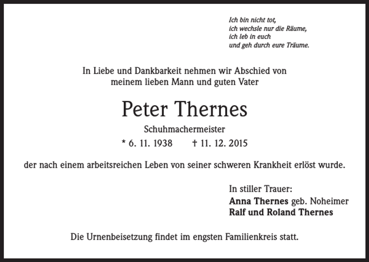 <p>Ich bin nicht tot,<br />ich wechsle nur die Räume,<br />ich leb in euch<br />und geh durch eure Träume.</p><p>In Liebe und Dankbarkeit nehmen wir Abschied von<br />meinem lieben Mann und guten Vater</p><p>Peter Thernes<br />Schuhmachermeister<br />* 6. 11. 1938 † 11. 12. 2015<br />der nach einem arbeitsreichen Leben von seiner schweren Krankheit erlöst wurde.<br />In stiller Trauer:<br />Anna Thernes geb. Noheimer<br />Ralf und Roland Thernes<br />Die Urnenbeisetzung findet im engsten Familienkreis statt.</p>