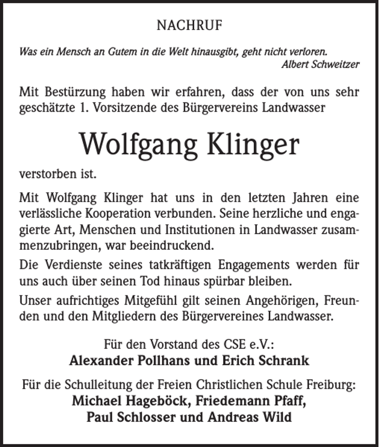<p>NACHRUF<br />Was ein Mensch an Gutem in die Welt hinausgibt, geht nicht verloren.</p><p>Albert Schweitzer</p><p>Mit Bestürzung haben wir erfahren, dass der von uns sehr<br />geschätzte 1. Vorsitzende des Bürgervereins Landwasser</p><p>Wolfgang Klinger<br />verstorben ist.<br />Mit Wolfgang Klinger hat uns in den letzten Jahren eine<br />verlässliche Kooperation verbunden. Seine herzliche und engagierte Art, Menschen und Institutionen in Landwasser zusammenzubringen, war beeindruckend.<br />Die Verdienste seines tatkräftigen Engagements werden für<br />uns auch über seinen Tod hinaus spürbar bleiben.<br />Unser aufrichtiges Mitgefühl gilt seinen Angehörigen, Freunden und den Mitgliedern des Bürgervereines Landwasser.<br />Für den Vorstand des CSE e.V.:<br />Alexander Pollhans und Erich Schrank<br />Für die Schulleitung der Freien Christlichen Schule Freiburg:</p><p>Michael Hageböck, Friedemann Pfaff,<br />Paul Schlosser und Andreas Wild</p>