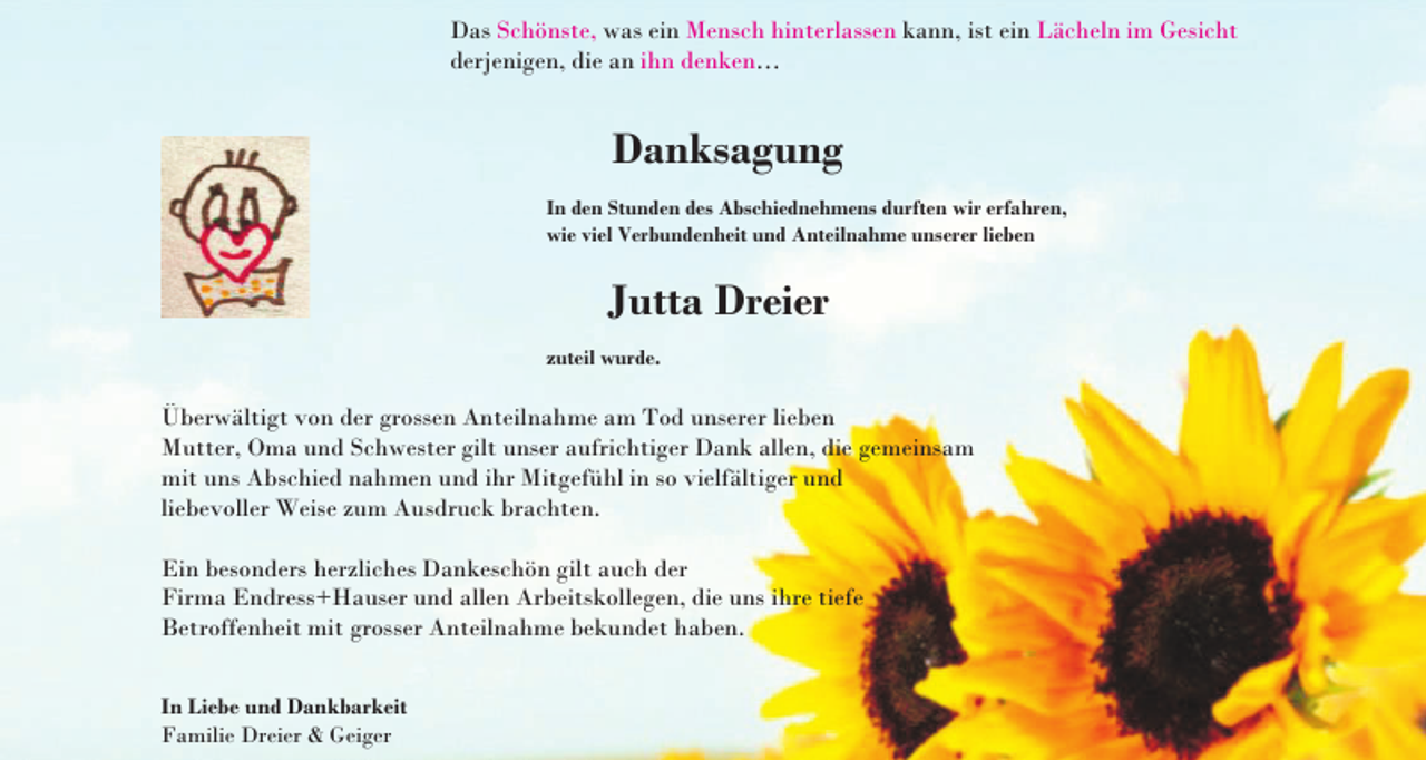 <p>Das Schönste, was ein Mensch hinterlassen kann, ist ein Lächeln im Gesicht<br />derjenigen, die an ihn denken…</p><p>Danksagung<br />In den Stunden des Abschiednehmens durften wir erfahren,<br />wie viel Verbundenheit und Anteilnahme unserer lieben</p><p>Jutta Dreier<br />zuteil wurde.</p><p>Überwältigt von der grossen Anteilnahme am Tod unserer lieben<br />Mutter, Oma und Schwester gilt unser aufrichtiger Dank allen, die gemeinsam<br />mit uns Abschied nahmen und ihr Mitgefühl in so vielfältiger und<br />liebevoller Weise zum Ausdruck brachten.<br />Ein besonders herzliches Dankeschön gilt auch der<br />Firma Endress+Hauser und allen Arbeitskollegen, die uns ihre tiefe<br />Betroffenheit mit grosser Anteilnahme bekundet haben.<br />In Liebe und Dankbarkeit<br />Familie Dreier &amp; Geiger</p>