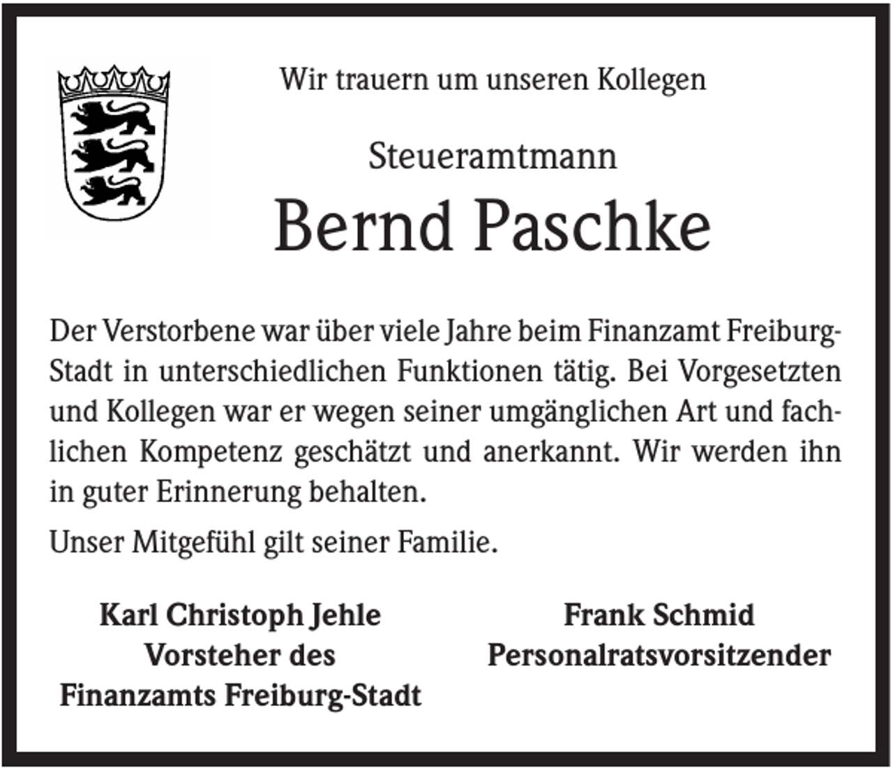 <p>Wir trauern um unseren Kollegen</p><p>Steueramtmann</p><p>Bernd Paschke<br />Der Verstorbene war über viele Jahre beim Finanzamt FreiburgStadt in unterschiedlichen Funktionen tätig. Bei Vorgesetzten<br />und Kollegen war er wegen seiner umgänglichen Art und fachlichen Kompetenz geschätzt und anerkannt. Wir werden ihn<br />in guter Erinnerung behalten.<br />Unser Mitgefühl gilt seiner Familie.<br />Karl Christoph Jehle<br />Vorsteher des<br />Finanzamts Freiburg-Stadt</p><p>Frank Schmid<br />Personalratsvorsitzender</p>