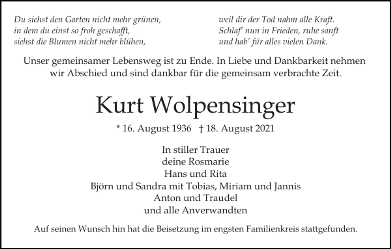 <p>Du siehst den Garten nicht mehr grünen,<br />in dem du einst so froh geschafft,<br />siehst die Blumen nicht mehr blühen,</p><p>weil dir der Tod nahm alle Kraft.<br />Schlaf’ nun in Frieden, ruhe sanft<br />und hab’ für alles vielen Dank.</p><p>Unser gemeinsamer Lebensweg ist zu Ende. In Liebe und Dankbarkeit nehmen<br />wir Abschied und sind dankbar für die gemeinsam verbrachte Zeit.</p><p>Kurt Wolpensinger<br />* 16. August 1936 † 18. August 2021<br />In stiller Trauer<br />deine Rosmarie<br />Hans und Rita<br />Björn und Sandra mit Tobias, Miriam und Jannis<br />Anton und Traudel<br />und alle Anverwandten<br />Auf seinen Wunsch hin hat die Beisetzung im engsten Familienkreis stattgefunden.</p>