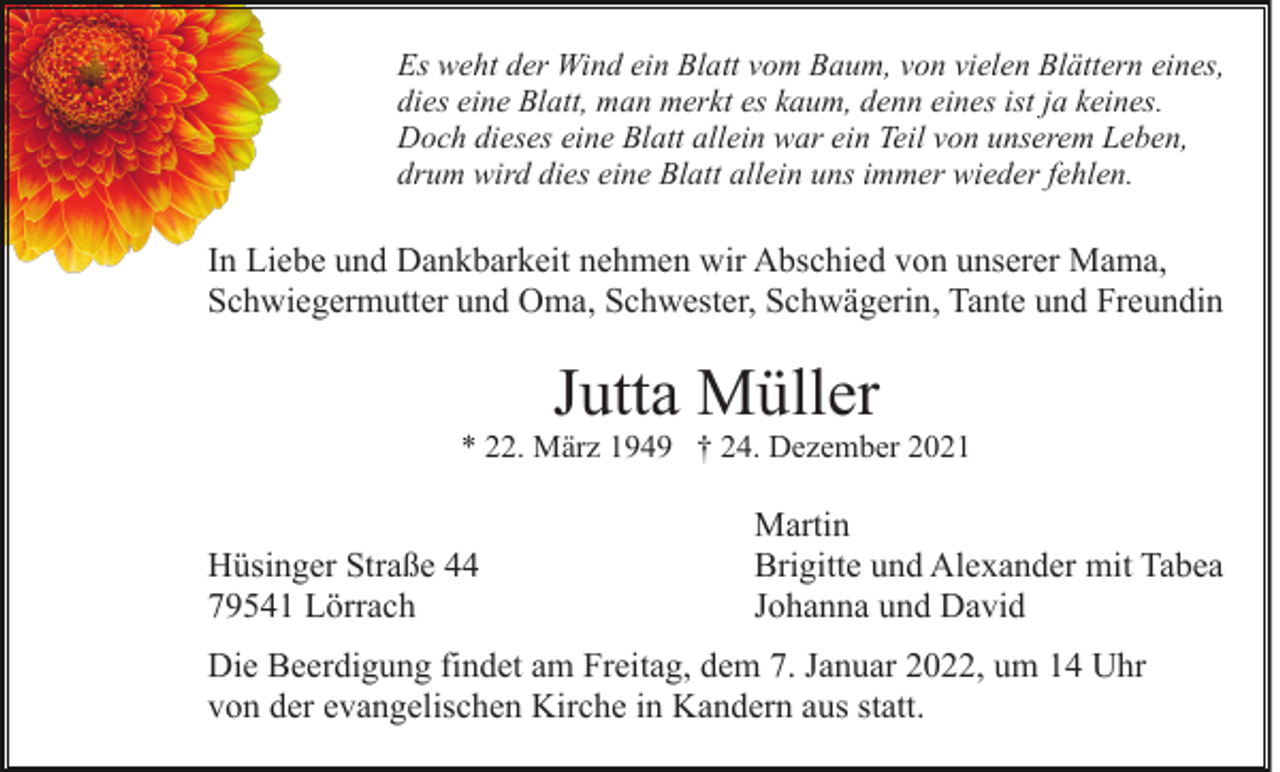 <p>Es weht der Wind ein Blatt vom Baum, von vielen Blättern eines,<br />dies eine Blatt, man merkt es kaum, denn eines ist ja keines.<br />Doch dieses eine Blatt allein war ein Teil von unserem Leben,<br />drum wird dies eine Blatt allein uns immer wieder fehlen.</p><p>In Liebe und Dankbarkeit nehmen wir Abschied von unserer Mama,<br />Schwiegermutter und Oma, Schwester, Schwägerin, Tante und Freundin</p><p>Jutta Müller<br />* 22. März 1949 † 24. Dezember 2021</p><p>Hüsinger Straße 44<br />79541 Lörrach</p><p>Martin<br />Brigitte und Alexander mit Tabea<br />Johanna und David</p><p>Die Beerdigung findet am Freitag, dem 7. Januar 2022, um 14 Uhr<br />von der evangelischen Kirche in Kandern aus statt.</p>