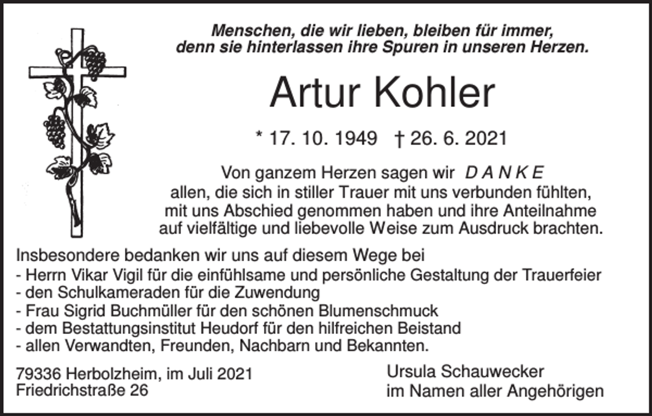 <p>Menschen, die wir lieben, bleiben für immer,<br />denn sie hinterlassen ihre Spuren in unseren Herzen.</p><p>Artur Kohler<br />* 17. 10. 1949 † 26. 6. 2021<br />Von ganzem Herzen sagen wir D A N K E<br />allen, die sich in stiller Trauer mit uns verbunden fühlten,<br />mit uns Abschied genommen haben und ihre Anteilnahme<br />auf vielfältige und liebevolle Weise zum Ausdruck brachten.<br />Insbesondere bedanken wir uns auf diesem Wege bei<br />- Herrn Vikar Vigil für die einfühlsame und persönliche Gestaltung der Trauerfeier<br />- den Schulkameraden für die Zuwendung<br />- Frau Sigrid Buchmüller für den schönen Blumenschmuck<br />- dem Bestattungsinstitut Heudorf für den hilfreichen Beistand<br />- allen Verwandten, Freunden, Nachbarn und Bekannten.<br />79336 Herbolzheim, im Juli 2021<br />Friedrichstraße 26</p><p>Ursula Schauwecker<br />im Namen aller Angehörigen</p>