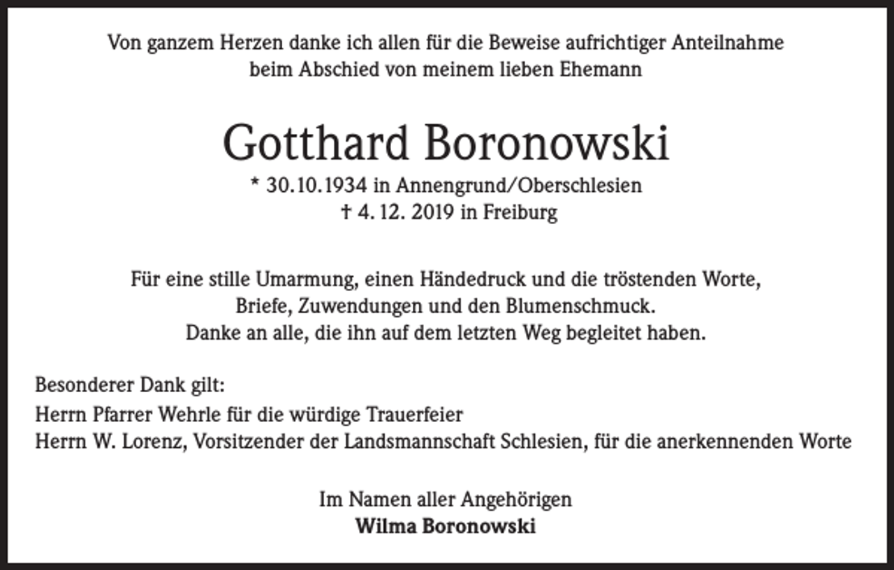 <p>Von ganzem Herzen danke ich allen für die Beweise aufrichtiger Anteilnahme<br />beim Abschied von meinem lieben Ehemann</p><p>Gotthard Boronowski<br />* 30.10.1934 in Annengrund/Oberschlesien<br />† 4. 12. 2019 in Freiburg</p><p>Für eine stille Umarmung, einen Händedruck und die tröstenden Worte,<br />Briefe, Zuwendungen und den Blumenschmuck.<br />Danke an alle, die ihn auf dem letzten Weg begleitet haben.<br />Besonderer Dank gilt:<br />Herrn Pfarrer Wehrle für die würdige Trauerfeier<br />Herrn W. Lorenz, Vorsitzender der Landsmannschaft Schlesien, für die anerkennenden Worte<br />Im Namen aller Angehörigen<br />Wilma Boronowski</p>