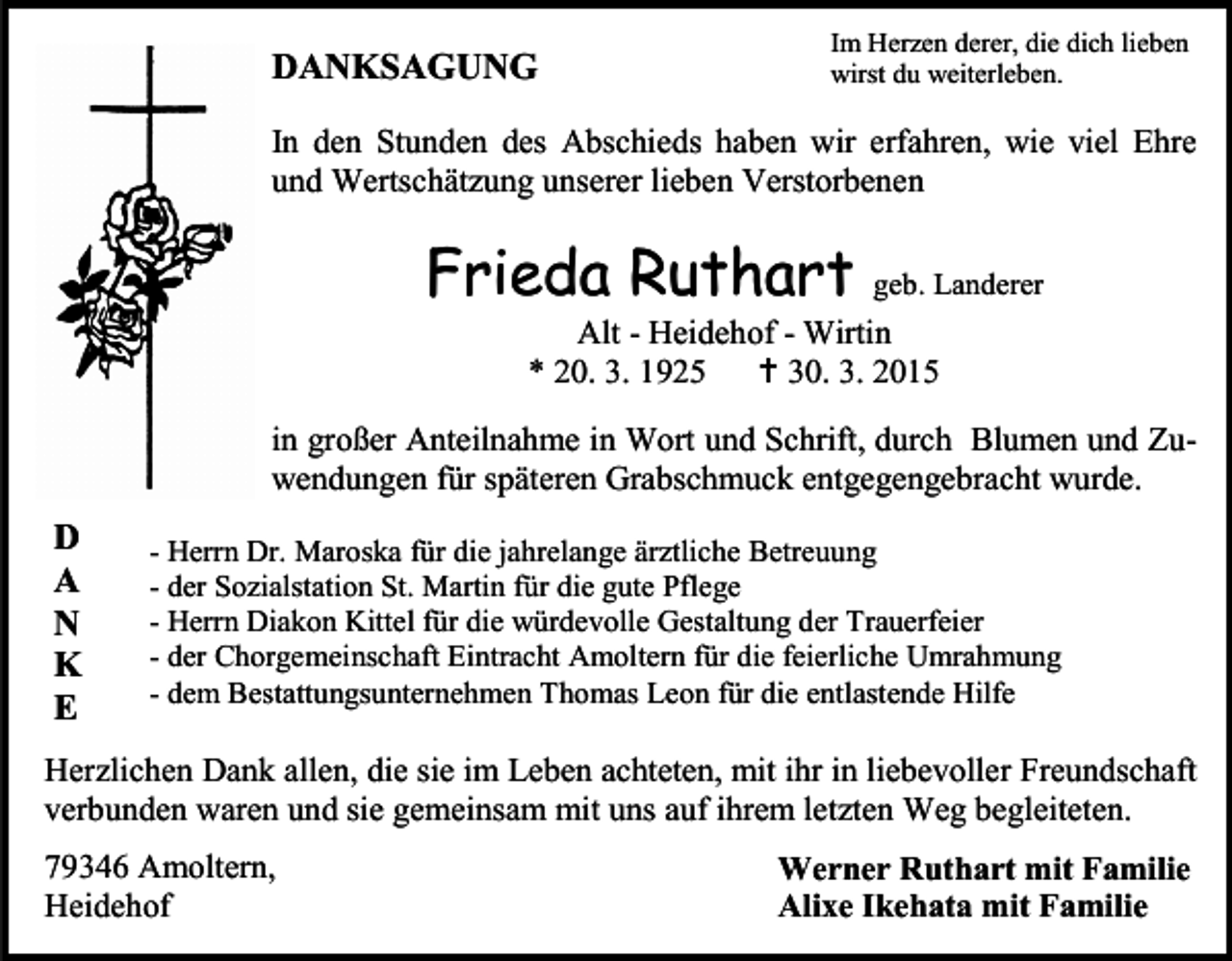 <p>DANKSAGUNG</p><p>Im Herzen derer, die dich lieben<br />wirst du weiterleben.</p><p>In den Stunden des Abschieds haben wir erfahren, wie viel Ehre<br />und Wertschätzung unserer lieben Verstorbenen</p><p>Frieda Ruthart</p><p>geb. Landerer</p><p>Alt - Heidehof - Wirtin<br />* 20. 3. 1925  30. 3. 2015</p><p>in großer Anteilnahme in Wort und Schrift, durch Blumen und Zuwendungen für späteren Grabschmuck entgegengebracht wurde.</p><p>D<br />A<br />N<br />K<br />E</p><p>- Herrn Dr. Maroska für die jahrelange ärztliche Betreuung<br />- der Sozialstation St. Martin für die gute Pflege<br />- Herrn Diakon Kittel für die würdevolle Gestaltung der Trauerfeier<br />- der Chorgemeinschaft Eintracht Amoltern für die feierliche Umrahmung<br />- dem Bestattungsunternehmen Thomas Leon für die entlastende Hilfe</p><p>Herzlichen Dank allen, die sie im Leben achteten, mit ihr in liebevoller Freundschaft<br />verbunden waren und sie gemeinsam mit uns auf ihrem letzten Weg begleiteten.<br />79346 Amoltern,<br />Heidehof</p><p>Werner Ruthart mit Familie<br />Alixe Ikehata mit Familie</p>