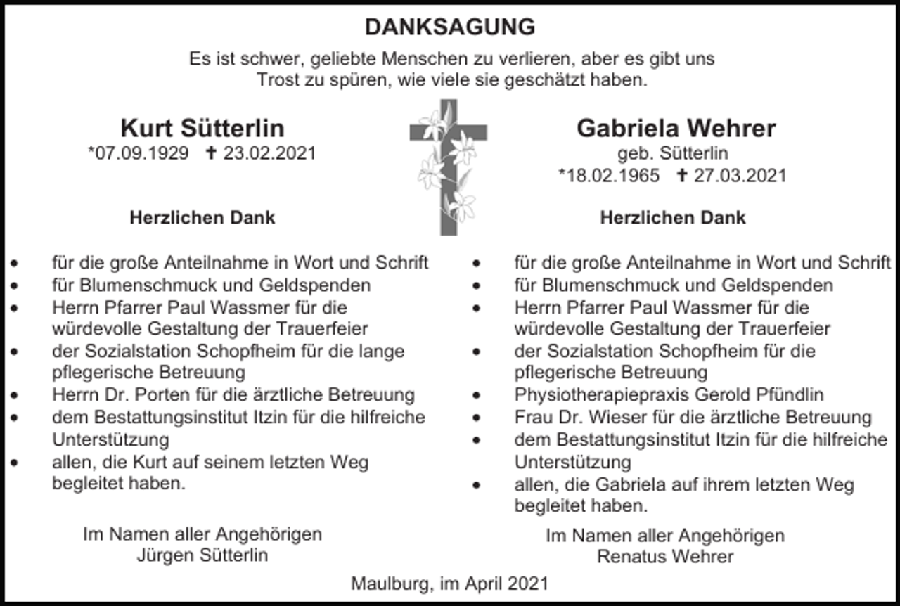 <p>DANKSAGUNG<br />Es ist schwer, geliebte Menschen zu verlieren, aber es gibt uns<br />Trost zu spüren, wie viele sie geschätzt haben.</p><p>•<br />•<br />•<br />•<br />•<br />•<br />•</p><p>Kurt Sütterlin</p><p>Gabriela Wehrer</p><p>*07.09.1929  23.02.2021</p><p>geb. Sütterlin<br />*18.02.1965  27.03.2021</p><p>Herzlichen Dank</p><p>Herzlichen Dank</p><p>für die große Anteilnahme in Wort und Schrift<br />für Blumenschmuck und Geldspenden<br />Herrn Pfarrer Paul Wassmer für die<br />würdevolle Gestaltung der Trauerfeier<br />der Sozialstation Schopfheim für die lange<br />pflegerische Betreuung<br />Herrn Dr. Porten für die ärztliche Betreuung<br />dem Bestattungsinstitut Itzin für die hilfreiche<br />Unterstützung<br />allen, die Kurt auf seinem letzten Weg<br />begleitet haben.<br />Im Namen aller Angehörigen<br />Jürgen Sütterlin</p><p>•<br />•<br />•<br />•<br />•<br />•<br />•<br />•</p><p>für die große Anteilnahme in Wort und Schrift<br />für Blumenschmuck und Geldspenden<br />Herrn Pfarrer Paul Wassmer für die<br />würdevolle Gestaltung der Trauerfeier<br />der Sozialstation Schopfheim für die<br />pflegerische Betreuung<br />Physiotherapiepraxis Gerold Pfündlin<br />Frau Dr. Wieser für die ärztliche Betreuung<br />dem Bestattungsinstitut Itzin für die hilfreiche<br />Unterstützung<br />allen, die Gabriela auf ihrem letzten Weg<br />begleitet haben.<br />Im Namen aller Angehörigen<br />Renatus Wehrer</p><p>Maulburg, im April 2021</p>