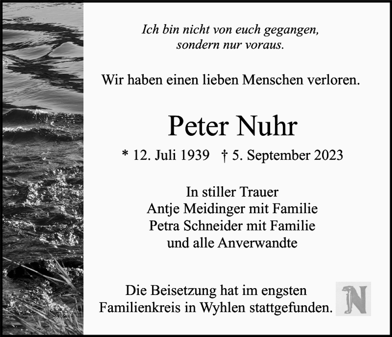 <p>Ich bin nicht von euch gegangen,<br />sondern nur voraus.</p><p>Wir haben einen lieben Menschen verloren.</p><p>Peter Nuhr<br />* 12. Juli 1939 † 5. September 2023<br />In stiller Trauer<br />Antje Meidinger mit Familie<br />Petra Schneider mit Familie<br />und alle Anverwandte<br />Die Beisetzung hat im engsten<br />Familienkreis in Wyhlen stattgefunden.</p>