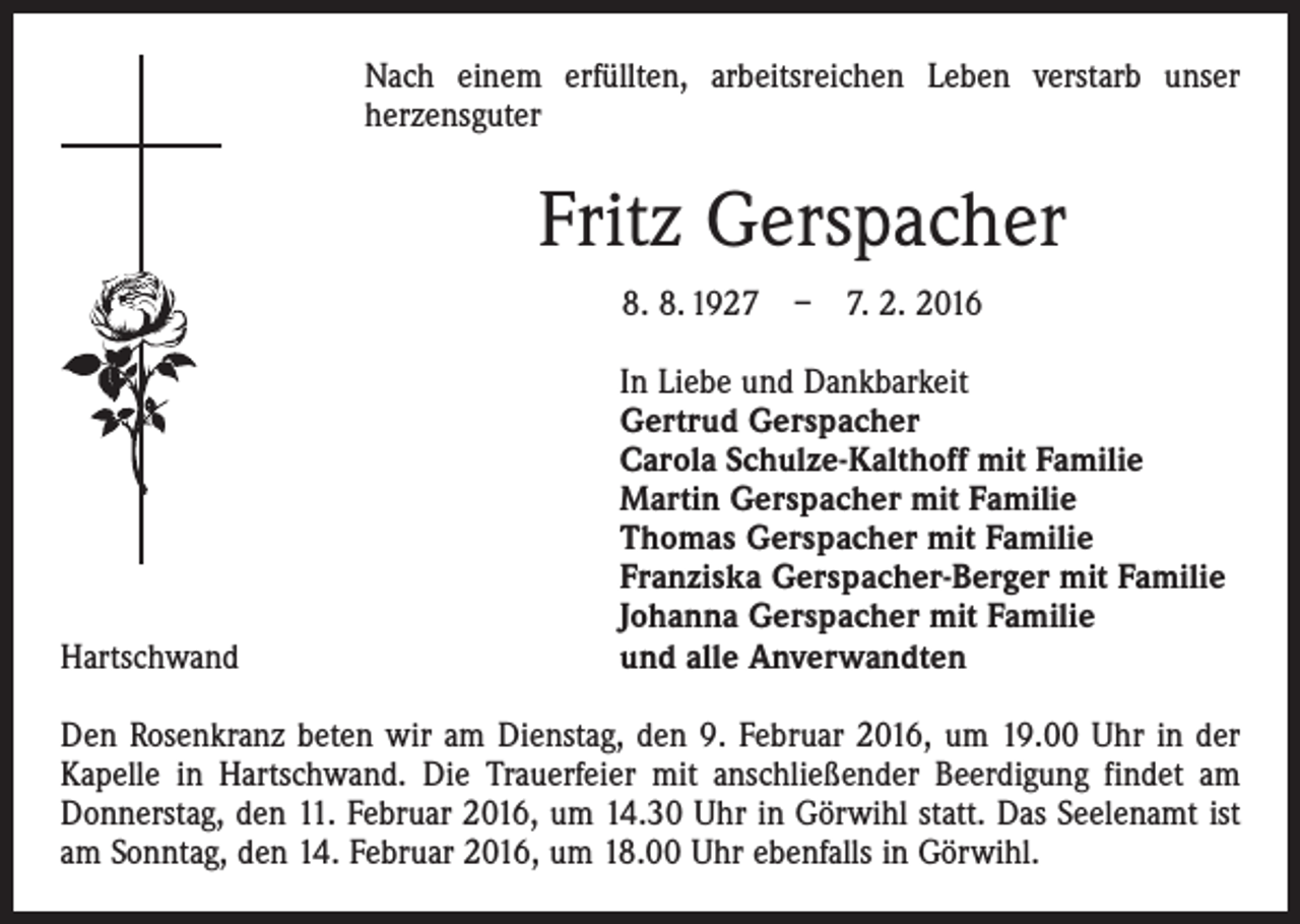 <p>Nach einem erfüllten, arbeitsreichen Leben verstarb unser<br />­herzensguter</p><p>Fritz Gerspacher<br />8. 8. 1927 – 7. 2. 2016</p><p>Hartschwand</p><p>In Liebe und Dankbarkeit<br />Gertrud Gerspacher<br />Carola Schulze-Kalthoff mit Familie<br />Martin Gerspacher mit Familie<br />Thomas Gerspacher mit Familie<br />Franziska Gerspacher-Berger mit Familie<br />Johanna Gerspacher mit Familie<br />und alle Anverwandten</p><p>Den Rosenkranz beten wir am Dienstag, den 9. Februar 2016, um 19.00 Uhr in der<br />Kapelle in Hartschwand. Die Trauerfeier mit anschließender Beerdigung findet am<br />Donnerstag, den 11. Februar 2016, um 14.30 Uhr in Görwihl statt. Das Seelenamt ist<br />am Sonntag, den 14. Februar 2016, um 18.00 Uhr ebenfalls in Görwihl.</p>