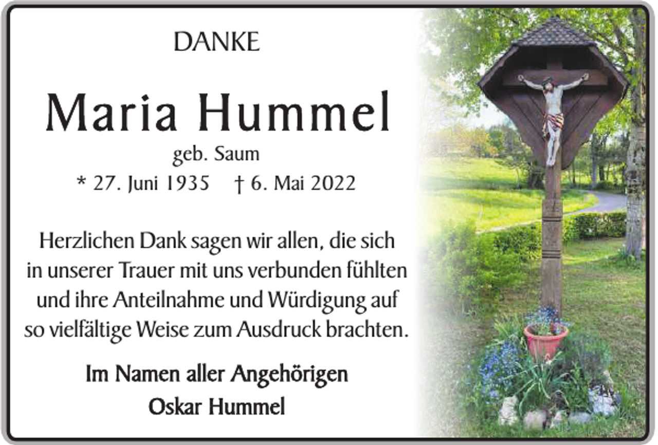 <p>DANKE</p><p>Maria Hummel<br />geb. Saum<br />* 27. Juni 1935 † 6. Mai 2022</p><p>Herzlichen Dank sagen wir allen, die sich<br />in unserer Trauer mit uns verbunden fühlten<br />und ihre Anteilnahme und Würdigung auf<br />so vielfältige Weise zum Ausdruck brachten.<br />Im Namen aller Angehörigen<br />Oskar Hummel</p>