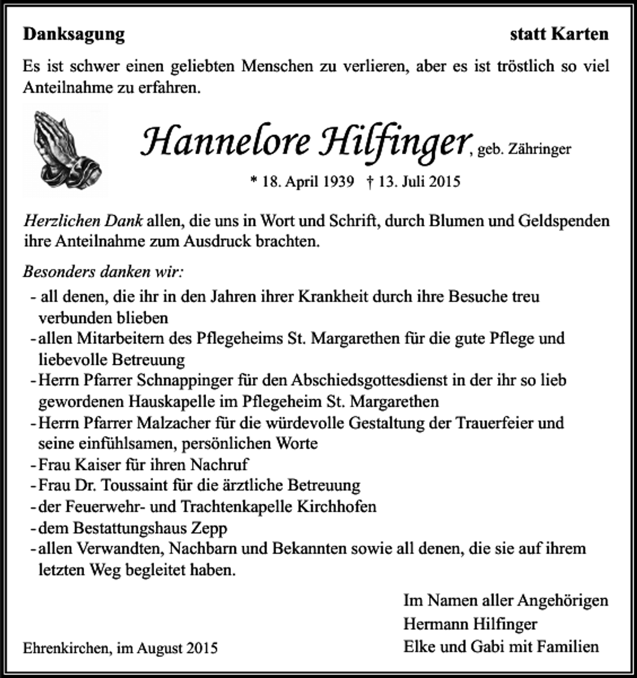 <p>Danksagung</p><p>statt Karten</p><p>Es ist schwer einen geliebten Menschen zu verlieren, aber es ist tröstlich so viel<br />Anteilnahme zu erfahren.</p><p>Hannelore Hilfinger</p><p>, geb. Zähringer</p><p>* 18. April 1939 † 13. Juli 2015</p><p>Herzlichen Dank allen, die uns in Wort und Schrift, durch Blumen und Geldspenden<br />ihre Anteilnahme zum Ausdruck brachten.<br />Besonders danken wir:<br />- all denen, die ihr in den Jahren ihrer Krankheit durch ihre Besuche treu<br />verbunden blieben<br />- allen Mitarbeitern des Pflegeheims St. Margarethen für die gute Pflege und<br />liebevolle Betreuung<br />- Herrn Pfarrer Schnappinger für den Abschiedsgottesdienst in der ihr so lieb<br />gewordenen Hauskapelle im Pflegeheim St. Margarethen<br />- Herrn Pfarrer Malzacher für die würdevolle Gestaltung der Trauerfeier und<br />seine einfühlsamen, persönlichen Worte<br />- Frau Kaiser für ihren Nachruf<br />- Frau Dr. Toussaint für die ärztliche Betreuung<br />- der Feuerwehr- und Trachtenkapelle Kirchhofen<br />- dem Bestattungshaus Zepp<br />- allen Verwandten, Nachbarn und Bekannten sowie all denen, die sie auf ihrem<br />letzten Weg begleitet haben.</p><p>Ehrenkirchen, im August 2015</p><p>Im Namen aller Angehörigen<br />Hermann Hilfinger<br />Elke und Gabi mit Familien</p>
