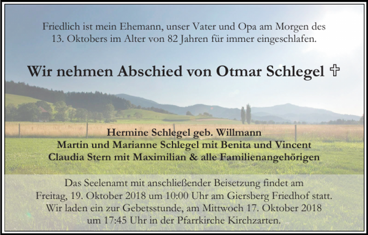 <p>Friedlich ist mein Ehemann, unser Vater und Opa am Morgen des<br />13. Oktobers im Alter von 82 Jahren für immer eingeschlafen.</p><p>Wir nehmen Abschied von Otmar Schlegel </p><p>Hermine Schlegel geb. Willmann<br />Martin und Marianne Schlegel mit Benita und Vincent<br />Claudia Stern mit Maximilian &amp; alle Familienangehörigen<br />Das Seelenamt mit anschließender Beisetzung findet am<br />Freitag, 19. Oktober 2018 um 10:00 Uhr am Giersberg Friedhof statt.<br />Wir laden ein zur Gebetsstunde, am Mittwoch 17. Oktober 2018<br />um 17:45 Uhr in der Pfarrkirche Kirchzarten.</p>