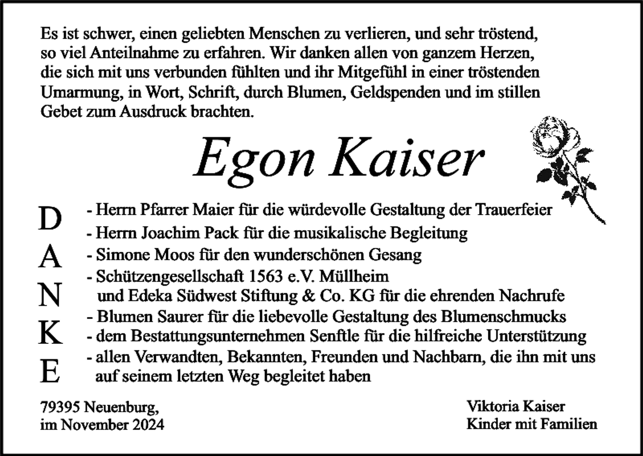 <p>Es ist schwer, einen geliebten Menschen zu verlieren, und sehr tröstend,<br />so viel Anteilnahme zu erfahren. Wir danken allen von ganzem Herzen,<br />die sich mit uns verbunden fühlten und ihr Mitgefühl in einer tröstenden<br />Umarmung, in Wort, Schrift, durch Blumen, Geldspenden und im stillen<br />Gebet zum Ausdruck brachten.</p><p>D<br />A<br />N<br />K<br />E</p><p>Egon Kaiser</p><p>- Herrn Pfarrer Maier für die würdevolle Gestaltung der Trauerfeier<br />- Herrn Joachim Pack für die musikalische Begleitung<br />- Simone Moos für den wunderschönen Gesang<br />- Schützengesellschaft 1563 e.V. Müllheim</p><p>und Edeka Südwest Stiftung &amp; Co. KG für die ehrenden Nachrufe<br />- Blumen Saurer für die liebevolle Gestaltung des Blumenschmucks<br />- dem Bestattungsunternehmen Senftle für die hilfreiche Unterstützung<br />- allen Verwandten, Bekannten, Freunden und Nachbarn, die ihn mit uns<br />auf seinem letzten Weg begleitet haben</p><p>79395 Neuenburg,<br />im November 2024</p><p>Viktoria Kaiser<br />Kinder mit Familien</p>