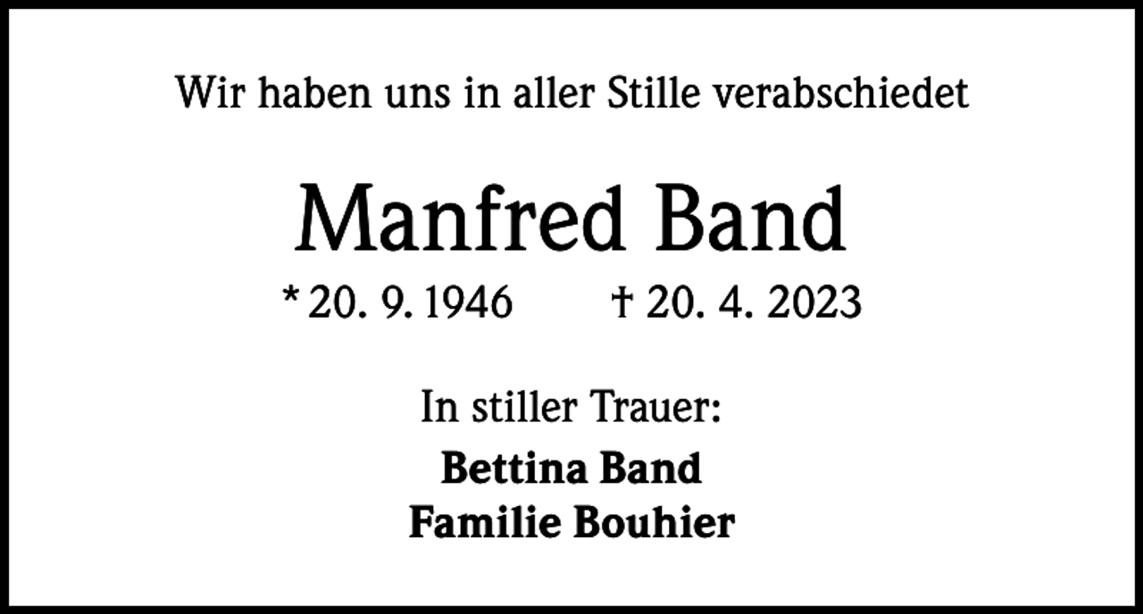 <p>Wir haben uns in aller Stille verabschiedet</p><p>Manfred Band</p><p>* 20. 9. 1946 † 20. 4. 2023<br />In stiller Trauer:<br />Bettina Band<br />Familie Bouhier</p>