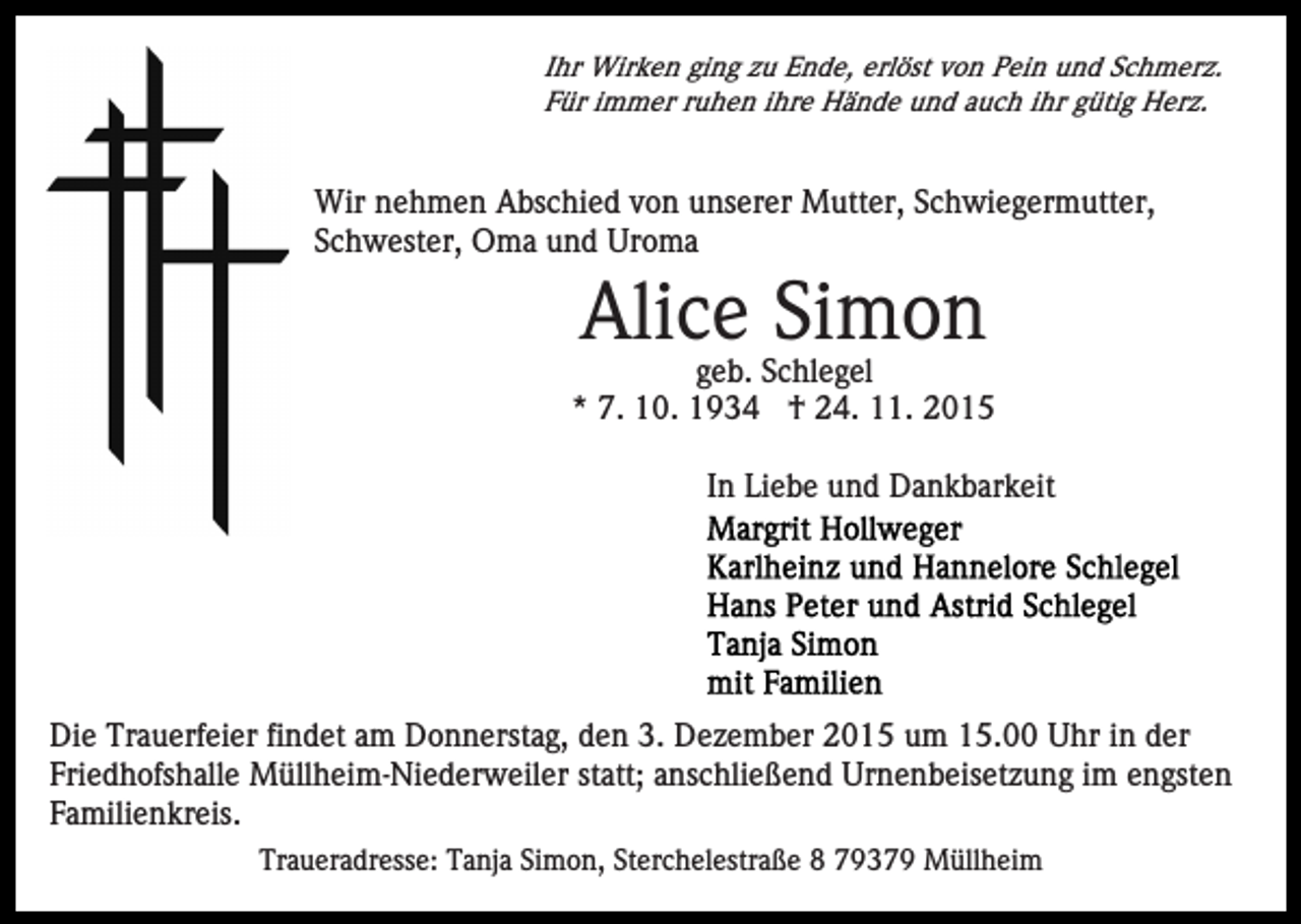 <p>Ihr Wirken ging zu Ende, erlöst von Pein und Schmerz.<br />Für immer ruhen ihre Hände und auch ihr gütig Herz.</p><p>Wir nehmen Abschied von unserer Mutter, Schwiegermutter,<br />Schwester, Oma und Uroma</p><p>Alice Simon<br />geb. Schlegel<br />* 7. 10. 1934 † 24. 11. 2015<br />In Liebe und Dankbarkeit</p><p>Die Trauerfeier findet am Donnerstag, den 3. Dezember 2015 um 15.00 Uhr in der<br />Friedhofshalle Müllheim-Niederweiler statt; anschließend Urnenbeisetzung im engsten<br />Familienkreis.<br />Traueradresse: Tanja Simon, Sterchelestraße 8 79379 Müllheim</p>
