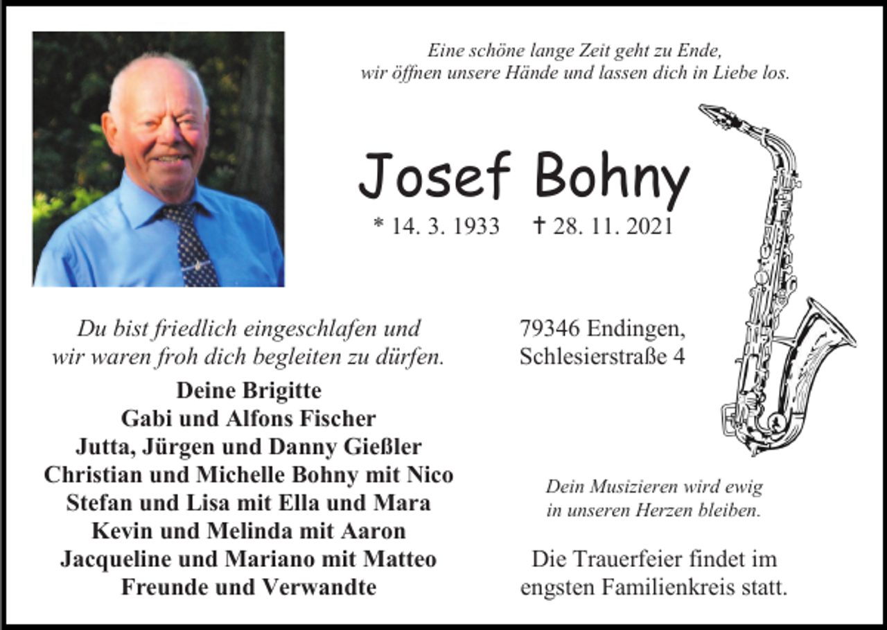 <p>Eine schöne lange Zeit geht zu Ende,<br />wir öffnen unsere Hände und lassen dich in Liebe los.</p><p>Josef Bohny<br />* 14. 3. 1933</p><p>Du bist friedlich eingeschlafen und<br />wir waren froh dich begleiten zu dürfen.<br />Deine Brigitte<br />Gabi und Alfons Fischer<br />Jutta, Jürgen und Danny Gießler<br />Christian und Michelle Bohny mit Nico<br />Stefan und Lisa mit Ella und Mara<br />Kevin und Melinda mit Aaron<br />Jacqueline und Mariano mit Matteo<br />Freunde und Verwandte</p><p> 28. 11. 2021</p><p>79346 Endingen,<br />Schlesierstraße 4</p><p>Dein Musizieren wird ewig<br />in unseren Herzen bleiben.</p><p>Die Trauerfeier findet im<br />engsten Familienkreis statt.</p>