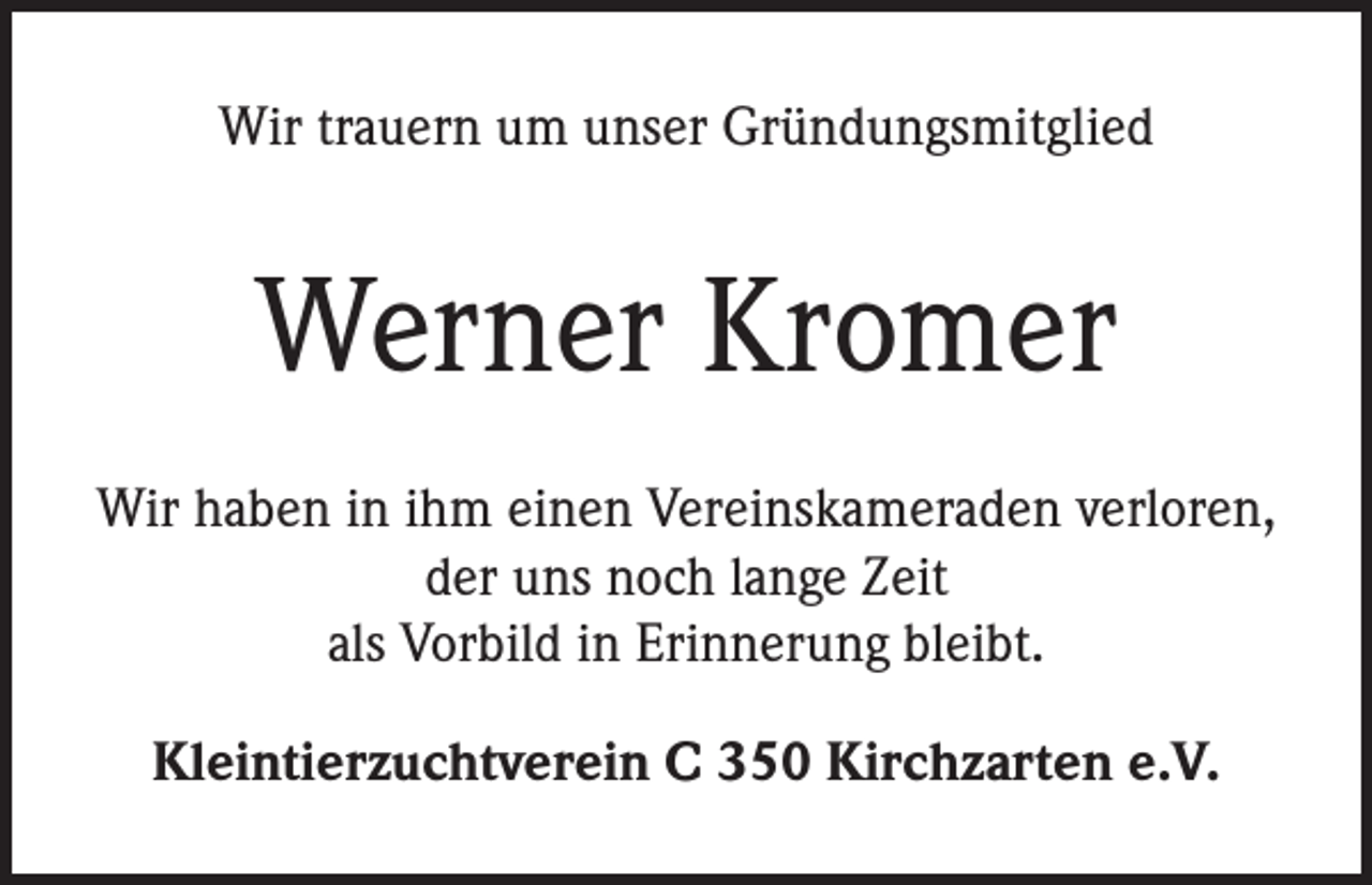 <p>Wir trauern um unser Gründungsmitglied</p><p>Werner Kromer<br />Wir haben in ihm einen Vereinskameraden verloren,<br />der uns noch lange Zeit<br />als Vorbild in Erinnerung bleibt.<br />Kleintierzuchtverein C 350 Kirchzarten e.V.</p>