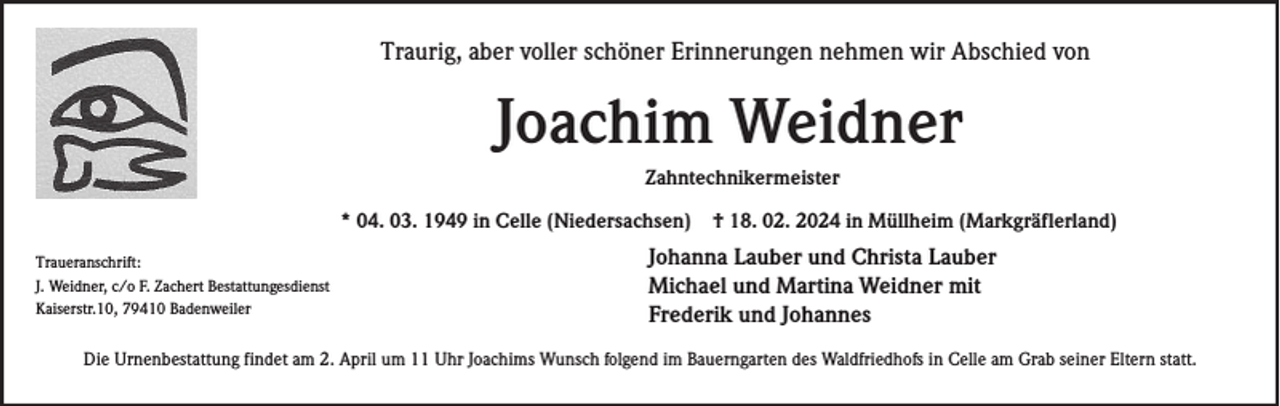 Traurig, aber voller schöner Erinnerungen nehmen wir Abschied von
Joachim Weidner
Zahntechnikermeister
* 04. 03. 1949 in Celle (Niedersachsen) † 18. 02. 2024 in Müllheim (Markgräflerland)
Johanna Lauber und Christa Lauber
Michael und Martina Weidner mit
Frederik und Johannes

Traueranschrift:
J. Weidner, c/o F. Zachert Bestattungesdienst
Kaiserstr.10, 79410 Badenweiler

Die Urnenbestattung findet am 2. April um 11 Uhr Joachims Wunsch folgend im Bauerngarten des Waldfriedhofs in Celle am Grab seiner Eltern statt.