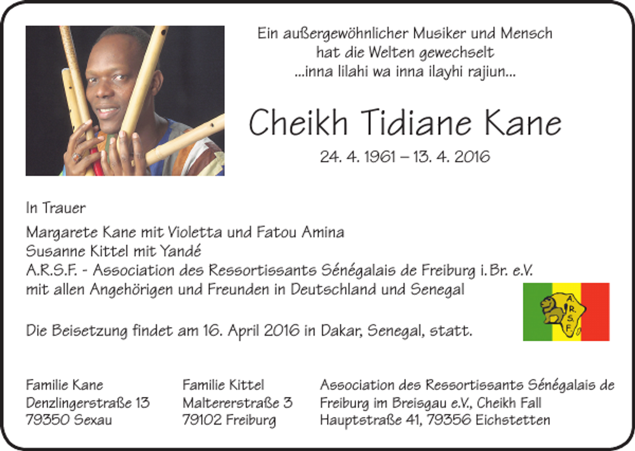 <p>Ein außergewöhnlicher Musiker und Mensch<br />hat die Welten gewechselt<br />...inna lilahi wa inna ilayhi rajiun...</p><p>Cheikh Tidiane Kane<br />24. 4. 1961 – 13. 4. 2016</p><p>In Trauer<br />Margarete Kane mit Violetta und Fatou Amina<br />Susanne Kittel mit Yandé<br />A.R.S.F. - Association des Ressortissants Sénégalais de Freiburg i. Br. e.V.<br />mit allen Angehörigen und Freunden in Deutschland und Senegal<br />Die Beisetzung findet am 16. April 2016 in Dakar, Senegal, statt.<br />Familie Kane<br />Denzlingerstraße 13<br />79350 Sexau</p><p>Familie Kittel<br />Maltererstraße 3<br />79102 Freiburg</p><p>Association des Ressortissants Sénégalais de<br />Freiburg im Breisgau e.V., Cheikh Fall<br />Hauptstraße 41, 79356 Eichstetten</p>