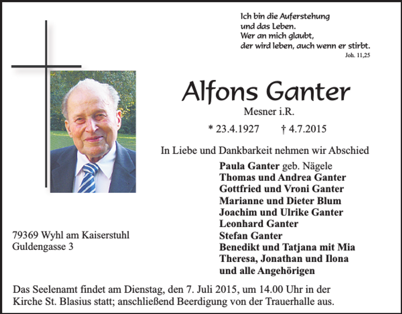 <p>Ich bin die Auferstehung<br />und das Leben.<br />Wer an mich glaubt,<br />der wird leben, auch wenn er stirbt.<br />Joh. 11,25</p><p>Alfons Ganter<br />Mesner i.R.</p><p>* 23.4.1929369 Wyhl am Kaiserstuhl<br />Guldengasse 3</p><p>† 4.7.2015</p><p>In Liebe und Dankbarkeit nehmen wir Abschied<br />Paula Ganter geb. Nägele<br />Thomas und Andrea Ganter<br />Gottfried und Vroni Ganter<br />Marianne und Dieter Blum<br />Joachim und Ulrike Ganter<br />Leonhard Ganter<br />Stefan Ganter<br />Benedikt und Tatjana mit Mia<br />Theresa, Jonathan und Ilona<br />und alle Angehörigen</p><p>Das Seelenamt findet am Dienstag, den 7. Juli 2015, um 14.00 Uhr in der<br />Kirche St. Blasius statt; anschließend Beerdigung von der Trauerhalle aus.</p>