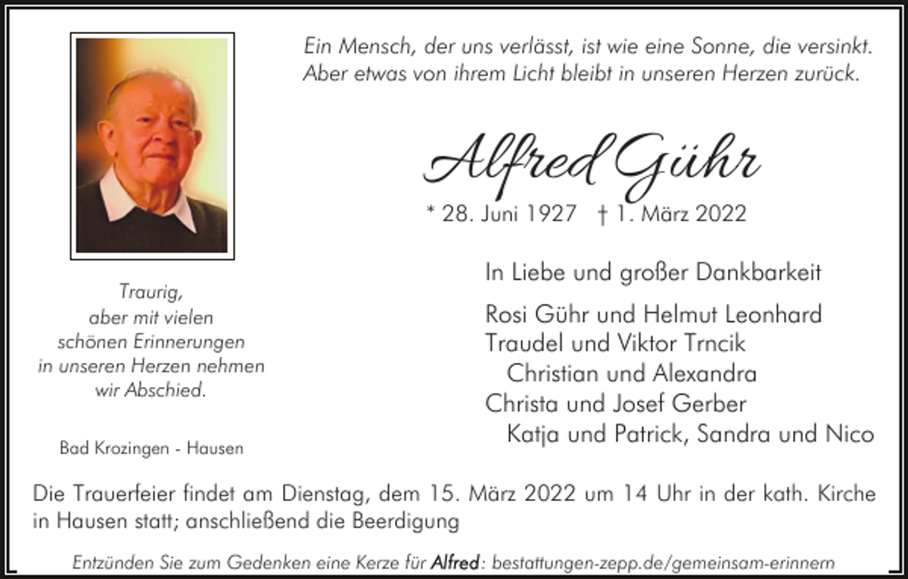 <p>Ein Mensch, der uns verlässt, ist wie eine Sonne, die versinkt.<br />Aber etwas von ihrem Licht bleibt in unseren Herzen zurück.</p><p>Alfred Gühr<br />* 28. Juni 1927 † 1. März 2022</p><p>Traurig,<br />aber mit vielen<br />schönen Erinnerungen<br />in unseren Herzen nehmen<br />wir Abschied.<br />Bad Krozingen - Hausen</p><p>In Liebe und großer Dankbarkeit<br />Rosi Gühr und Helmut Leonhard<br />Traudel und Viktor Trncik<br />Christian und Alexandra<br />Christa und Josef Gerber<br />Katja und Patrick, Sandra und Nico</p><p>Die Trauerfeier findet am Dienstag, dem 15. März 2022 um 14 Uhr in der kath. Kirche<br />in Hausen statt; anschließend die Beerdigung<br />Entzünden Sie zum Gedenken eine Kerze für</p><p>: bestattungen-zepp.de/gemeinsam-erinnern</p>