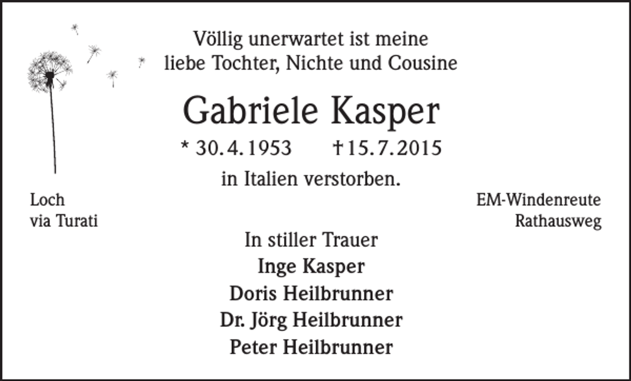 <p>Völlig unerwartet ist meine<br />liebe Tochter, Nichte und Cousine</p><p>Gabriele Kasper<br />* 30. 4. 1953</p><p>† 15. 7. 2015</p><p>in Italien verstorben.</p><p>LochEM-Windenreute<br />via Turati<br />Rathausweg</p><p>In stiller Trauer<br />Inge Kasper<br />Doris Heilbrunner<br />Dr. Jörg Heilbrunner<br />Peter Heilbrunner</p>
