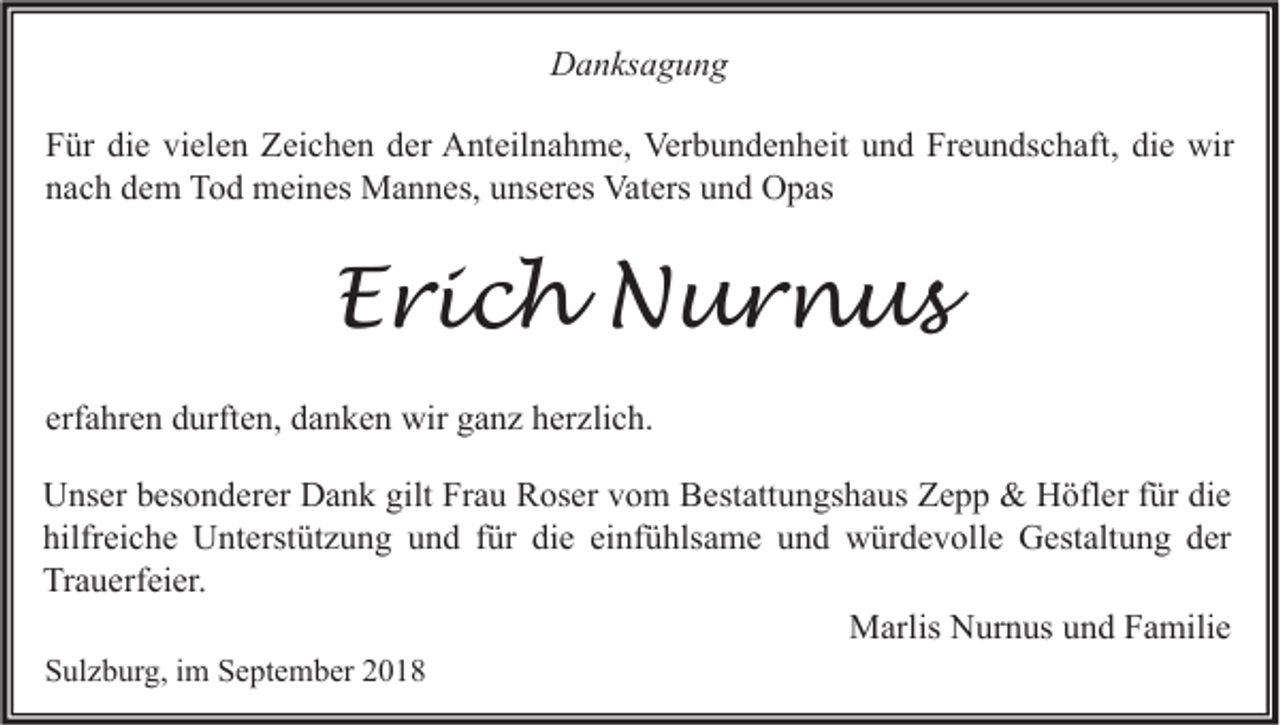 <p>Danksagung<br />Für die vielen Zeichen der Anteilnahme, Verbundenheit und Freundschaft, die wir<br />nach dem Tod meines Mannes, unseres Vaters und Opas</p><p>Erich Nurnus<br />erfahren durften, danken wir ganz herzlich.<br />Unser besonderer Dank gilt Frau Roser vom Bestattungshaus Zepp &amp; Höfler für die<br />hilfreiche Unterstützung und für die einfühlsame und würdevolle Gestaltung der<br />Trauerfeier.<br />Marlis Nurnus und Familie<br />Sulzburg, im September 2018</p>
