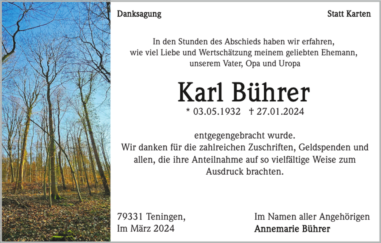 <p>Danksagung statt Karten</p>
<p>In den Stunden des Abschieds haben wir erfahren, wie viel Liebe und Wertschätzung meinem geliebten Ehemann, unserem Vater, Opa und Uropa </p>
<p>Karl Bührer</p>
<p>*03.05.1932 <span>†27.01.2024</span></p>
<p>entgegengebracht wurde.</p>
<p>Wir danken für die zahlreichen Zuschriften, Geldspenden und allen, die ihre Anteilnahme auf so vielfältige Weise zum Ausdruck brachten. </p>
<p>Im Namen aller Angehörigen<br />Annemarie Bührer</p>
<p>79331 Te<span>ningen, im März 2024</span></p>