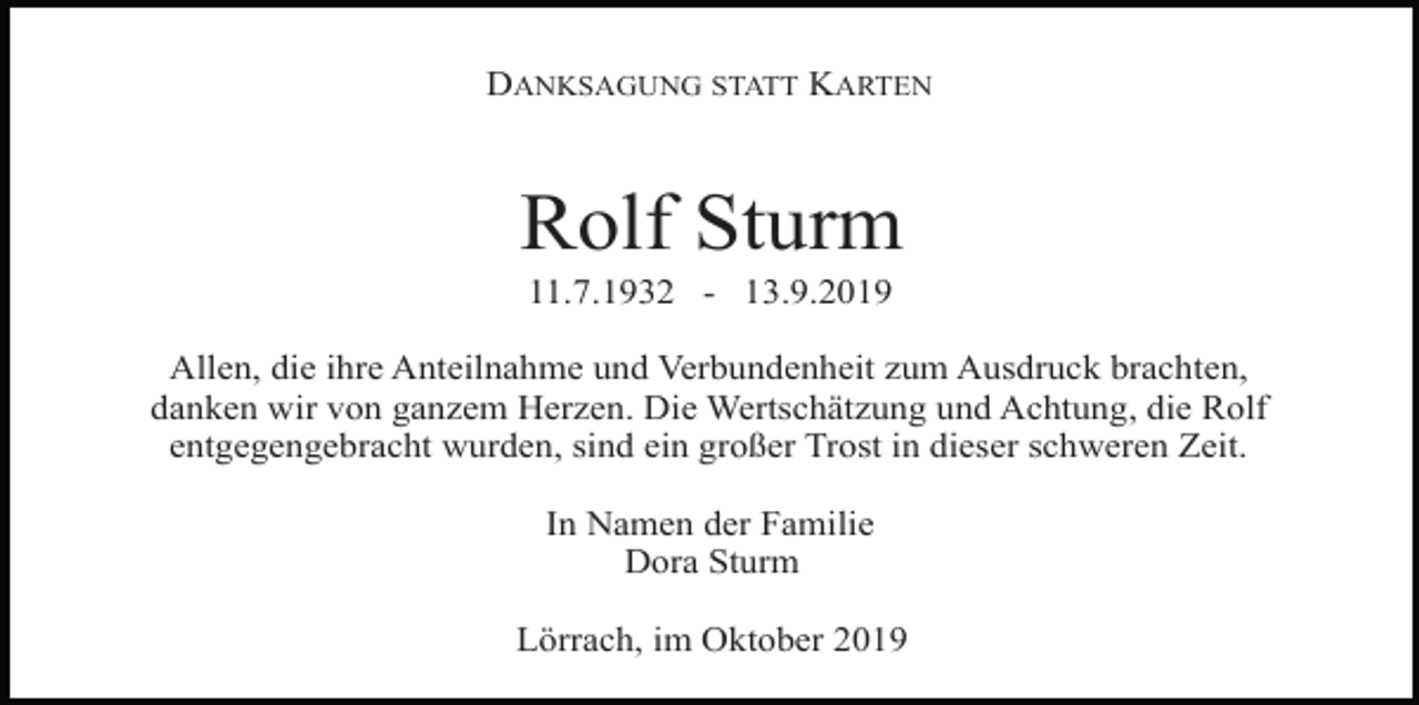 <p>DANKSAGUNG STATT KARTEN</p><p>Rolf Sturm<br />11.7.1932 - 13.9.2019<br />Allen, die ihre Anteilnahme und Verbundenheit zum Ausdruck brachten,<br />danken wir von ganzem Herzen. Die Wertschätzung und Achtung, die Rolf<br />entgegengebracht wurden, sind ein großer Trost in dieser schweren Zeit.<br />In Namen der Familie<br />Dora Sturm<br />Lörrach, im Oktober 2019</p>