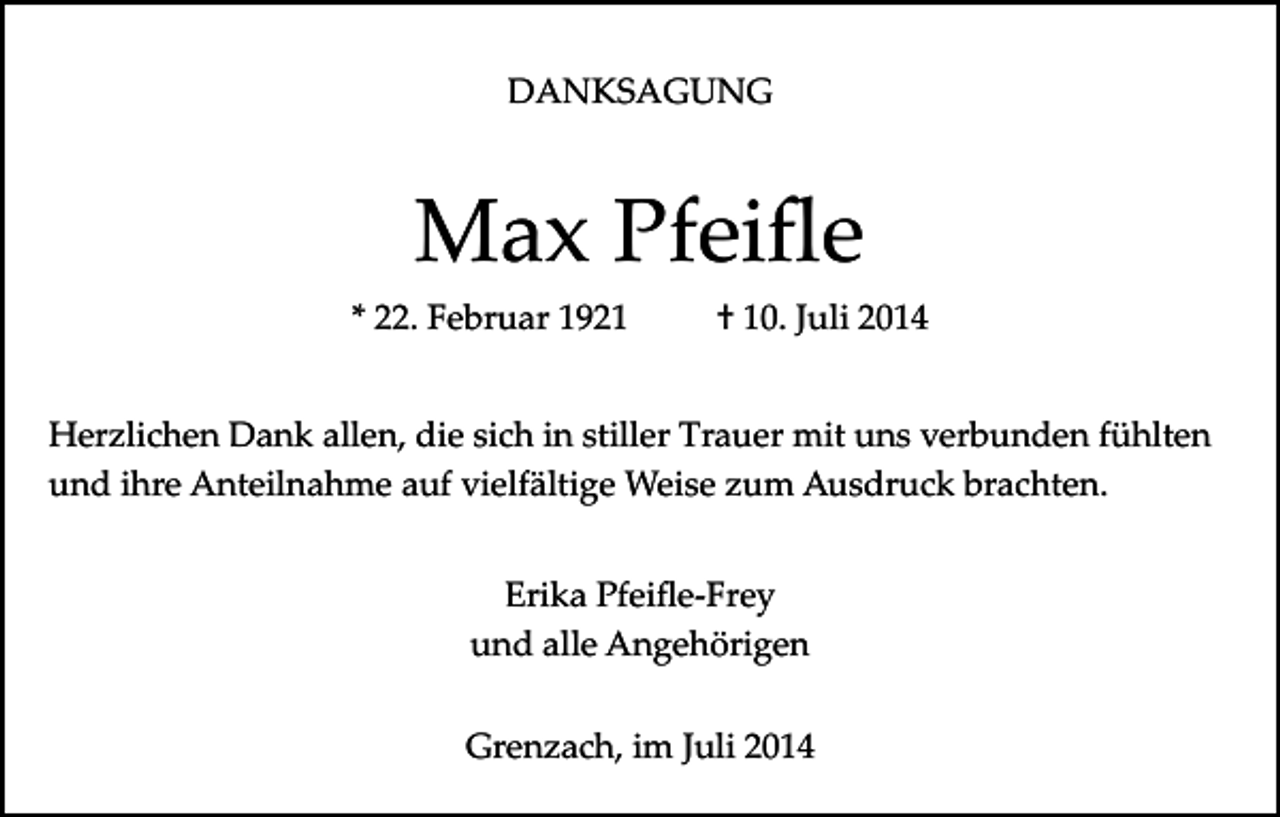 <p>DANKSAGUNG</p><p>Max Pfeiﬂe<br />* 22. Februar 1921</p><p>† 10. Juli 2014</p><p>Herzlichen Dank allen, die sich in stiller Trauer mit uns verbunden fühlten<br />und ihre Anteilnahme auf vielfältige Weise zum Ausdruck brachten.<br />Erika Pfeiﬂe­Frey<br />und alle Angehörigen<br />Grenzach, im Juli 2014</p>