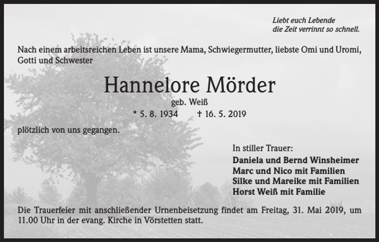 <p>Liebt euch Lebende<br />die Zeit verrinnt so schnell.</p><p>Nach einem arbeitsreichen Leben ist unsere Mama, Schwiegermutter, liebste Omi und Uromi,<br />Gotti und Schwester</p><p>Hannelore Mörder<br />geb. Weiß<br />* 5. 8. 1934 † 16. 5. 2019</p><p>plötzlich von uns gegangen.<br />In stiller Trauer:<br />Daniela und Bernd Winsheimer<br />Marc und Nico mit Familien<br />Silke und Mareike mit Familien<br />Horst Weiß mit Familie<br />Die Trauerfeier mit anschließender Urnenbeisetzung findet am Freitag, 31. Mai 2019, um<br />11.00 Uhr in der evang. Kirche in Vörstetten statt.</p>