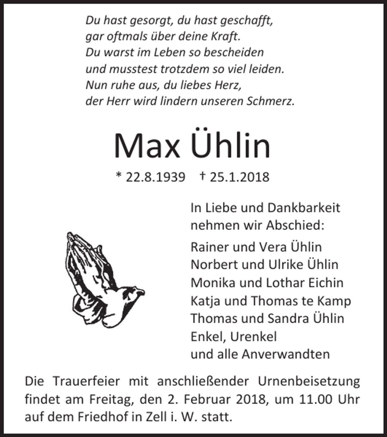 <p>Du hast gesorgt, du hast geschafft,<br />gar oftmals über deine Kraft.<br />Du warst im Leben so bescheiden<br />und musstest trotzdem so viel leiden.<br />Nun ruhe aus, du liebes Herz,<br />der Herr wird lindern unseren Schmerz.</p><p>Max Ühlin<br />* 22.8.1939 † 25.1.2018</p><p>In Liebe und Dankbarkeit<br />nehmen wir Abschied:<br />Rainer und Vera Ühlin<br />Norbert und Ulrike Ühlin<br />Monika und Lothar Eichin<br />Katja und Thomas te Kamp<br />Thomas und Sandra Ühlin<br />Enkel, Urenkel<br />und alle Anverwandten<br />Die Trauerfeier mit anschließender Urnenbeisetzung<br />findet am Freitag, den 2. Februar 2018, um 11.00 Uhr<br />auf dem Friedhof in Zell i. W. statt.</p>