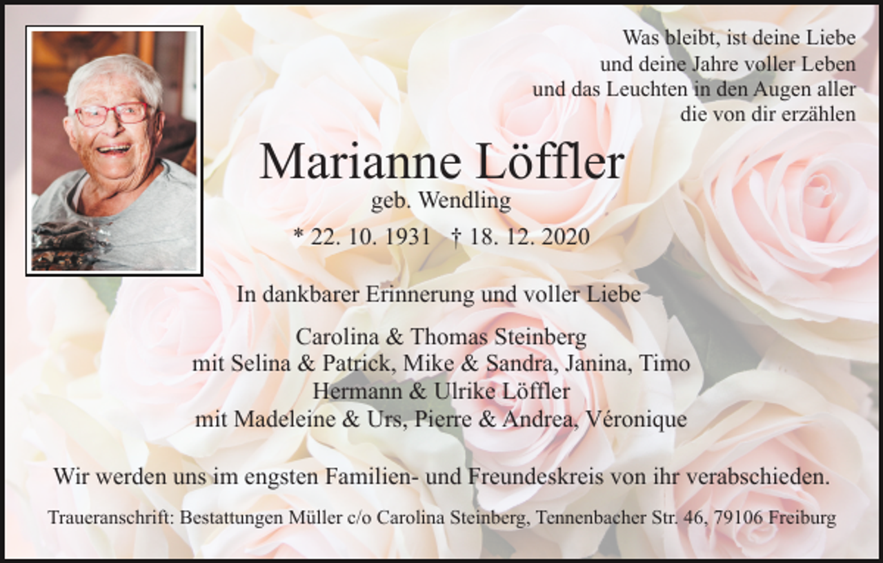 <p>Was bleibt, ist deine Liebe<br />und deine Jahre voller Leben<br />und das Leuchten in den Augen aller<br />die von dir erzählen</p><p>Marianne Löffler<br />geb. Wendling<br />* 22. 10. 1931 † 18. 12. 2020</p><p>In dankbarer Erinnerung und voller Liebe<br />Carolina &amp; Thomas Steinberg<br />mit Selina &amp; Patrick, Mike &amp; Sandra, Janina, Timo<br />Hermann &amp; Ulrike Löffler<br />mit Madeleine &amp; Urs, Pierre &amp; Andrea, Véronique<br />Wir werden uns im engsten Familien- und Freundeskreis von ihr verabschieden.<br />Traueranschrift: Bestattungen Müller c/o Carolina Steinberg, Tennenbacher Str. 46, 79106 Freiburg</p>