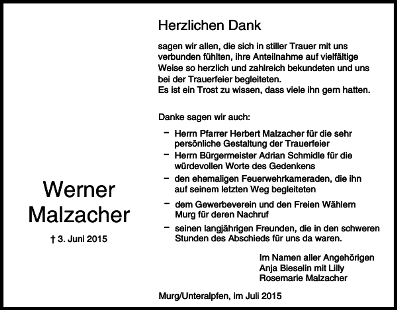 <p>Herzlichen Dank<br />sagen wir allen, die sich in stiller Trauer mit uns<br />verbunden fühlten, ihre Anteilnahme auf vielfältige<br />Weise so herzlich und zahlreich bekundeten und uns<br />bei der Trauerfeier begleiteten.<br />Es ist ein Trost zu wissen, dass viele ihn gern hatten.<br />Danke sagen wir auch:</p><p>Werner<br />Malzacher<br />† 3. Juni 2015</p><p>D Herrn Pfarrer Herbert Malzacher für die sehr<br />persönliche Gestaltung der Trauerfeier<br />D Herrn Bürgermeister Adrian Schmidle für die<br />würdevollen Worte des Gedenkens<br />D den ehemaligen Feuerwehrkameraden, die ihn<br />auf seinem letzten Weg begleiteten<br />D dem Gewerbeverein und den Freien Wählern<br />Murg für deren Nachruf<br />D seinen langjährigen Freunden, die in den schweren<br />Stunden des Abschieds für uns da waren.<br />Im Namen aller Angehörigen<br />Anja Bieselin mit Lilly<br />Rosemarie Malzacher<br />Murg/Unteralpfen, im Juli 2015</p>