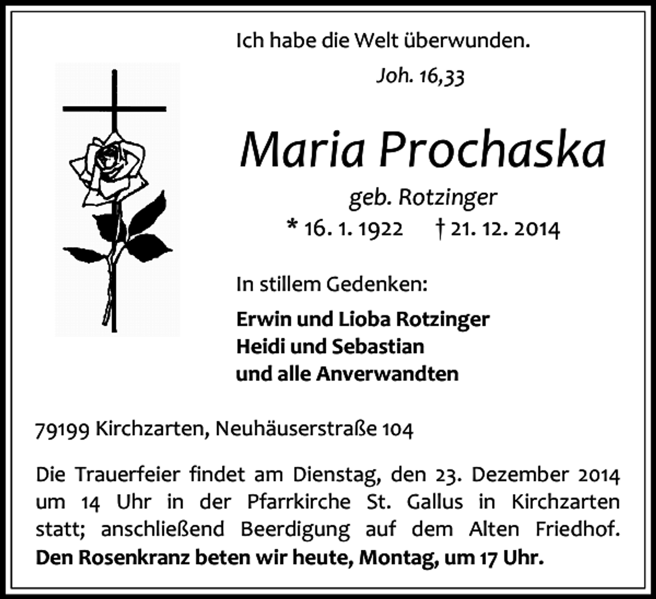 <p>Ich habe die Welt überwunden.<br />Joh. 16,33</p><p>Maria Prochaska<br />geb. Rotzinger<br />* 16. 1. 1922 † 21. 12. 2014<br />In stillem Gedenken:<br />Erwin und Lioba Rotzinger<br />Heidi und Sebastian<br />und alle Anverwandten<br />79199 Kirchzarten, Neuhäuserstraße 104<br />Die Trauerfeier findet am Dienstag, den 23. Dezember 2014<br />um 14 Uhr in der Pfarrkirche St. Gallus in Kirchzarten<br />statt; anschließend Beerdigung auf dem Alten Friedhof.<br />Den Rosenkranz beten wir heute, Montag, um 17 Uhr.</p>