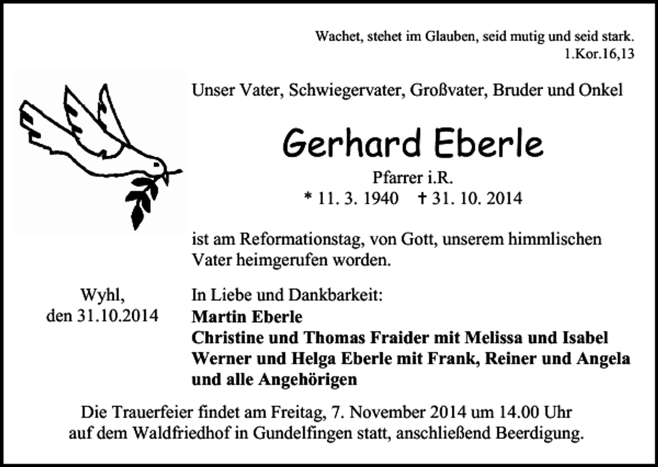 <p>Wachet, stehet im Glauben, seid mutig und seid stark.<br />1.Kor.16,13</p><p>Unser Vater, Schwiegervater, Großvater, Bruder und Onkel</p><p>Gerhard Eberle<br />Pfarrer i.R.<br />* 11. 3. 1940  31. 10. 2014</p><p>ist am Reformationstag, von Gott, unserem himmlischen<br />Vater heimgerufen worden.<br />Wyhl,<br />den 31.10.2014</p><p>In Liebe und Dankbarkeit:<br />Martin Eberle<br />Christine und Thomas Fraider mit Melissa und Isabel<br />Werner und Helga Eberle mit Frank, Reiner und Angela<br />und alle Angehörigen</p><p>Die Trauerfeier findet am Freitag, 7. November 2014 um 14.00 Uhr<br />auf dem Waldfriedhof in Gundelfingen statt, anschließend Beerdigung.</p>