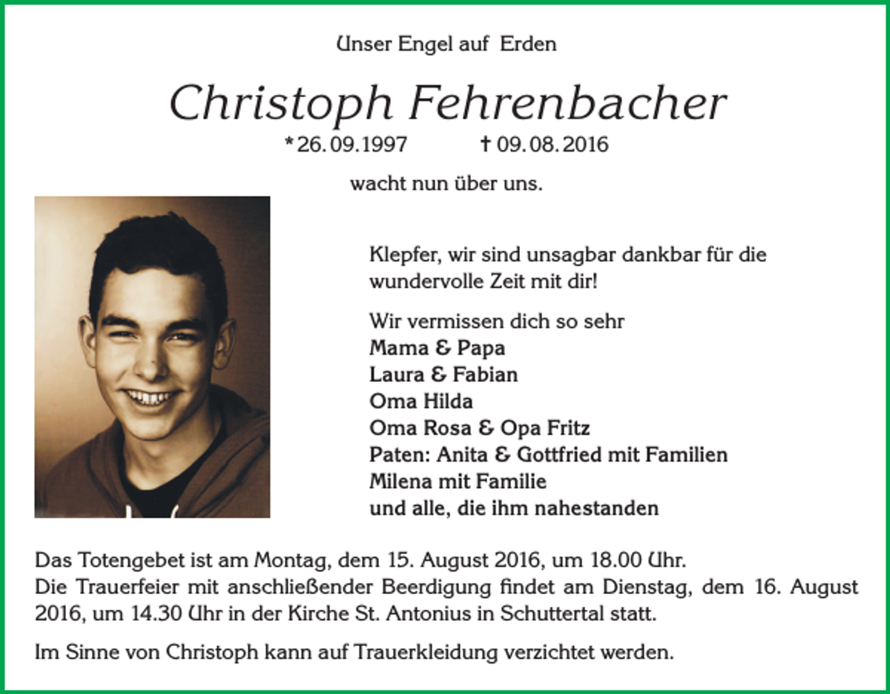 <p>Unser Engel auf Erden</p><p>Christoph Fehrenbacher<br />* 26. 09.1997</p><p>= 09. 08. 2016</p><p>wacht nun über uns.<br />Klepfer, wir sind unsagbar dankbar für die<br />wundervolle Zeit mit dir!<br />Wir vermissen dich so sehr<br />Mama &amp; Papa<br />Laura &amp; Fabian<br />Oma Hilda<br />Oma Rosa &amp; Opa Fritz<br />Paten: Anita &amp; Gottfried mit Familien<br />Milena mit Familie<br />und alle, die ihm nahestanden<br />Das Totengebet ist am Montag, dem 15. August 2016, um 18.00 Uhr.<br />Die Trauerfeier mit anschließender Beerdigung findet am Dienstag, dem 16. August<br />2016, um 14.30 Uhr in der Kirche St. Antonius in Schuttertal statt.<br />Im Sinne von Christoph kann auf Trauerkleidung verzichtet werden.</p>
