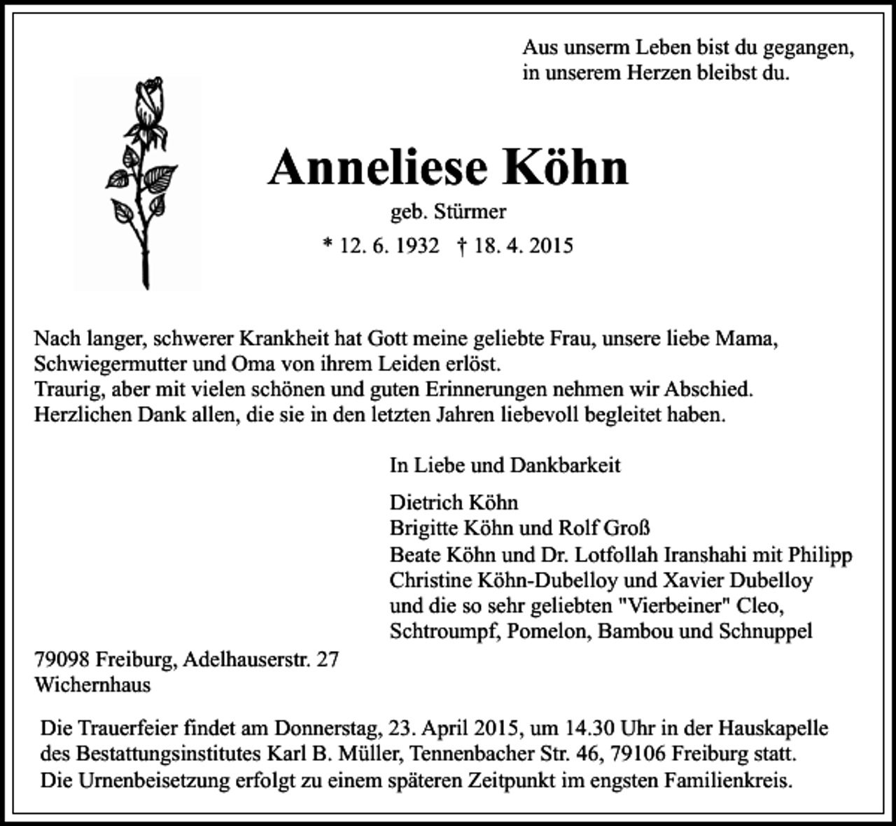<p>Aus unserm Leben bist du gegangen,<br />in unserem Herzen bleibst du.</p><p>Anneliese Köhn<br />geb. Stürmer</p><p>* 12. 6. 1932 † 18. 4. 2015</p><p>Nach langer, schwerer Krankheit hat Gott meine geliebte Frau, unsere liebe Mama,<br />Schwiegermutter und Oma von ihrem Leiden erlöst.<br />Traurig, aber mit vielen schönen und guten Erinnerungen nehmen wir Abschied.<br />Herzlichen Dank allen, die sie in den letzten Jahren liebevoll begleitet haben.<br />In Liebe und Dankbarkeit</p><p>79098 Freiburg, Adelhauserstr. 27<br />Wichernhaus</p><p>Dietrich Köhn<br />Brigitte Köhn und Rolf Groß<br />Beate Köhn und Dr. Lotfollah Iranshahi mit Philipp<br />Christine Köhn-Dubelloy und Xavier Dubelloy<br />und die so sehr geliebten "Vierbeiner" Cleo,<br />Schtroumpf, Pomelon, Bambou und Schnuppel</p><p>Die Trauerfeier findet am Donnerstag, 23. April 2015, um 14.30 Uhr in der Hauskapelle<br />des Bestattungsinstitutes Karl B. Müller, Tennenbacher Str. 46, 79106 Freiburg statt.<br />Die Urnenbeisetzung erfolgt zu einem späteren Zeitpunkt im engsten Familienkreis.</p>