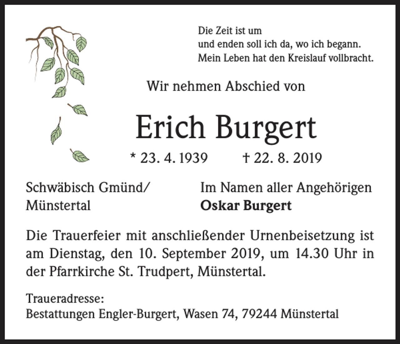 <p>Die Zeit ist um<br />und enden soll ich da, wo ich begann.<br />Mein Leben hat den Kreislauf vollbracht.</p><p>Wir nehmen Abschied von</p><p>Erich Burgert<br />* 23. 4. 1939<br />Schwäbisch Gmünd/<br />Münstertal</p><p>† 22. 8. 2019</p><p>Im Namen aller Angehörigen<br />Oskar Burgert</p><p>Die Trauerfeier mit anschließender Urnenbeisetzung ist<br />am Dienstag, den 10. September 2019, um 14.30 Uhr in<br />der Pfarrkirche St. Trudpert, Münstertal.<br />Traueradresse:<br />Bestattungen Engler-Burgert, Wasen 74, 79244 Münstertal</p>