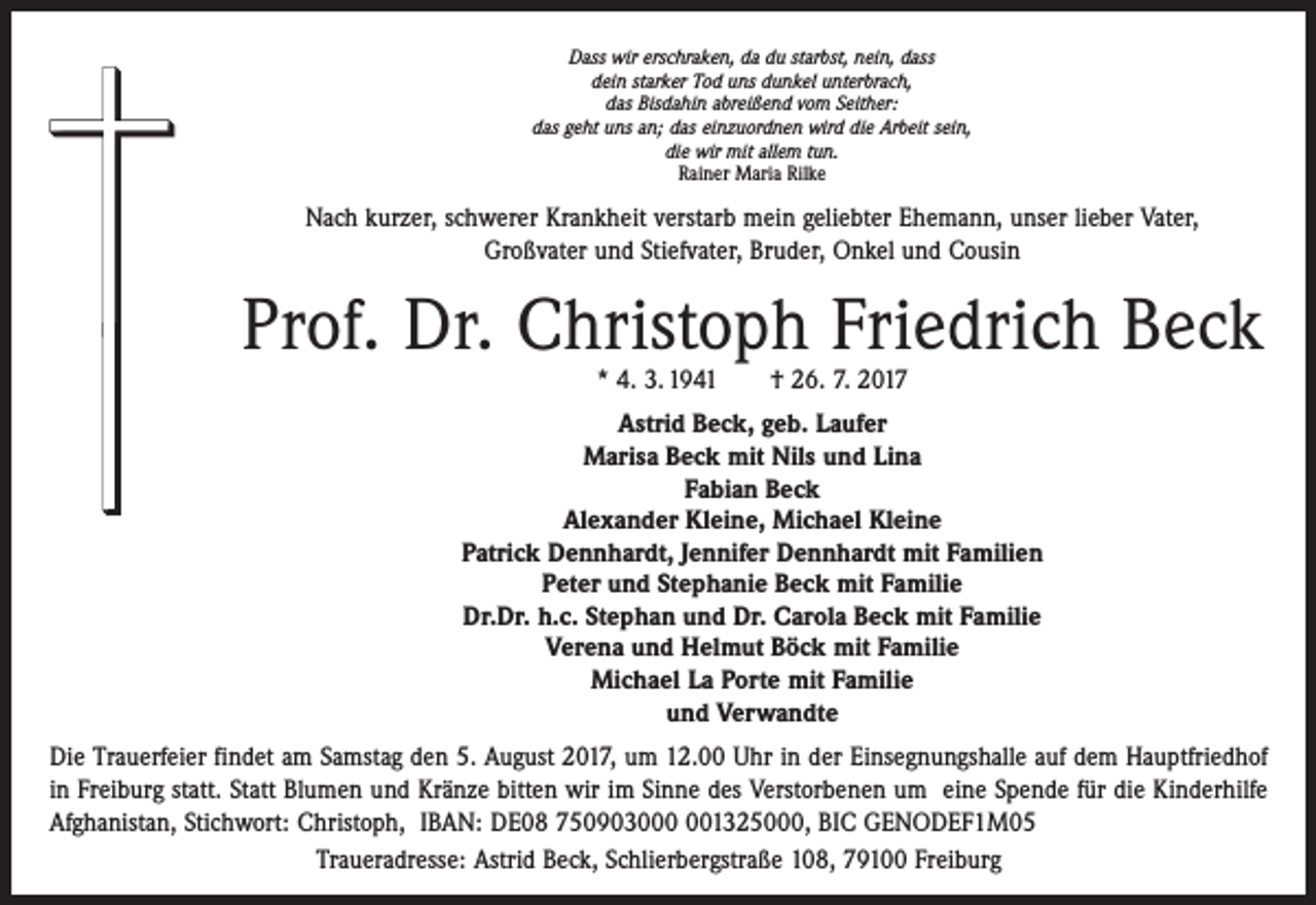 <p>Dass wir erschraken, da du starbst, nein, dass<br />dein starker Tod uns dunkel unterbrach,<br />das Bisdahin abreißend vom Seither:<br />das geht uns an; das einzuordnen wird die Arbeit sein,<br />die wir mit allem tun.<br />Rainer Maria Rilke</p><p>Nach kurzer, schwerer Krankheit verstarb mein geliebter Ehemann, unser lieber Vater,<br />Großvater und Stiefvater, Bruder, Onkel und Cousin</p><p>Prof. Dr. Christoph Friedrich Beck<br />* 4. 3. 1941 † 26. 7. 2017</p><p>Astrid Beck, geb. Laufer<br />Marisa Beck mit Nils und Lina<br />Fabian Beck<br />Alexander Kleine, Michael Kleine<br />Patrick Dennhardt, Jennifer Dennhardt mit Familien<br />Peter und Stephanie Beck mit Familie<br />Dr.Dr. h.c. Stephan und Dr. Carola Beck mit Familie<br />Verena und Helmut Böck mit Familie<br />Michael La Porte mit Familie<br />und Verwandte<br />Die Trauerfeier findet am Samstag den 5. August 2017, um 12.00 Uhr in der Einsegnungshalle auf dem Hauptfriedhof<br />in Freiburg statt. Statt Blumen und Kränze bitten wir im Sinne des Verstorbenen um eine Spende für die Kinderhilfe<br />Afghanistan, Stichwort: Christoph, IBAN: DE08 75090301325000, BIC GENODEF1M05<br />Traueradresse: Astrid Beck, Schlierbergstraße 108, 79100 Freiburg</p>