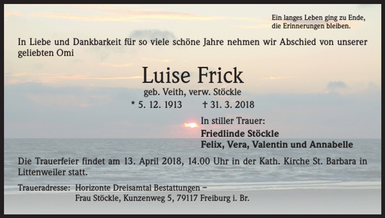 <p>Ein langes Leben ging zu Ende,<br />die Erinnerungen bleiben.</p><p>In Liebe und Dankbarkeit für so viele schöne Jahre nehmen wir Abschied von unserer<br />geliebten Omi</p><p>Luise Frick</p><p>geb. Veith, verw. Stöckle<br />* 5. 12. 1913 † 31. 3. 2018<br />In stiller Trauer:<br />Friedlinde Stöckle<br />Felix, Vera, Valentin und Annabelle<br />Die Trauerfeier findet am 13. April 2018, 14.00 Uhr in der Kath. Kirche St. Barbara in<br />Littenweiler statt.<br />Traueradresse: Horizonte Dreisamtal Bestattungen –<br />Frau Stöckle, Kunzenweg 5, 79117 Freiburg i. Br.</p>