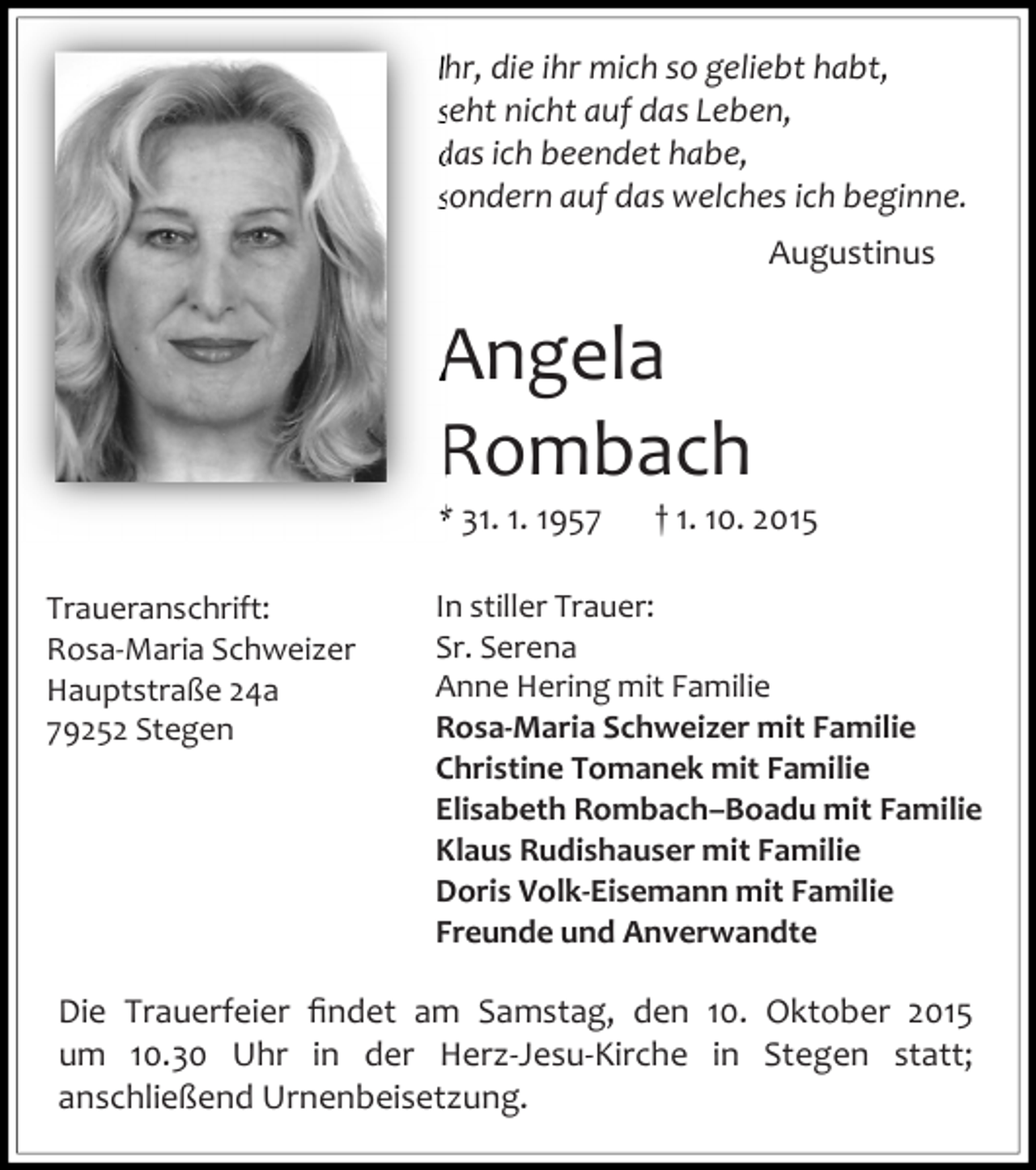 <p>Ihr, die ihr mich so geliebt habt,<br />seht nicht auf das Leben,<br />das ich beendet habe,<br />sondern auf das welches ich beginne.<br />Augustinus</p><p>Angela<br />Rombach<br />* 31. 1. 1957<br />Traueranschrift:<br />Rosa-Maria Schweizer<br />Hauptstraße 24a<br />79252 Stegen</p><p>† 1. 10. 2015</p><p>In stiller Trauer:<br />Sr. Serena<br />Anne Hering mit Familie<br />Rosa-Maria Schweizer mit Familie<br />Christine Tomanek mit Familie<br />Elisabeth Rombach–Boadu mit Familie<br />Klaus Rudishauser mit Familie<br />Doris Volk-Eisemann mit Familie<br />Freunde und Anverwandte</p><p>Die Trauerfeier ﬁndet am Samstag, den 10. Oktober 2015<br />um 10.30 Uhr in der Herz-Jesu-Kirche in Stegen statt;<br />anschließend Urnenbeisetzung.</p>