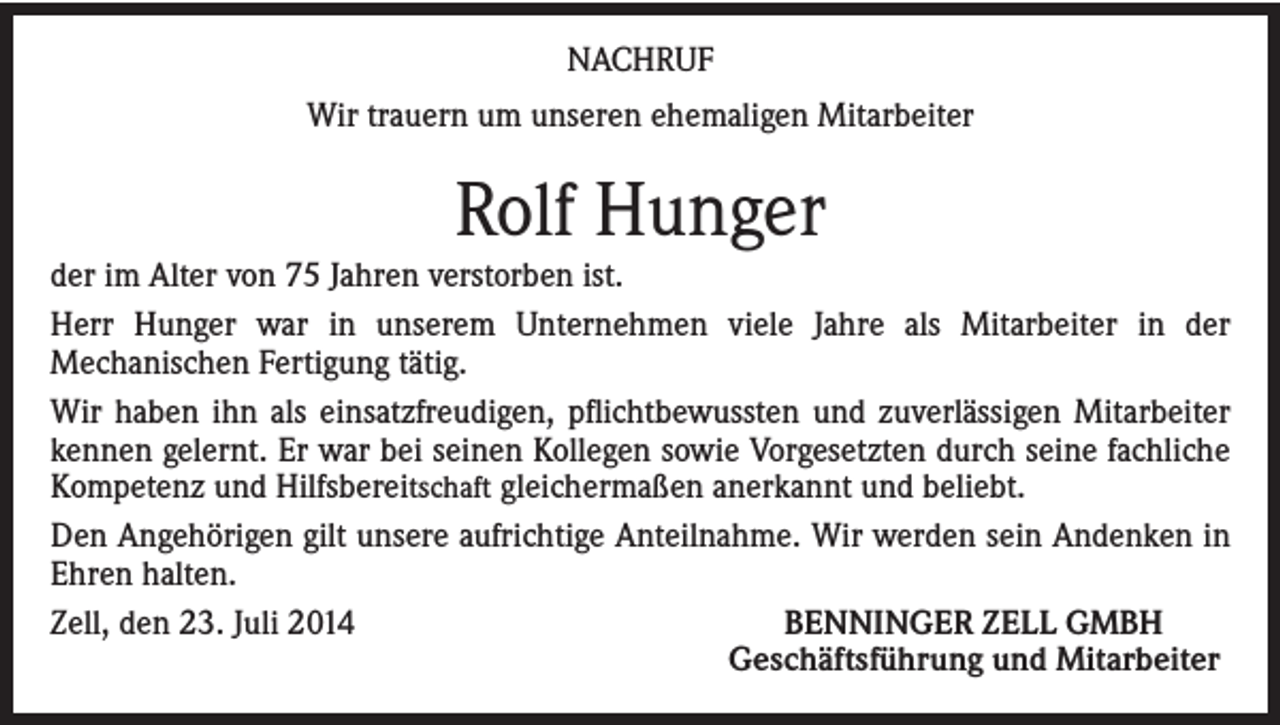 <p>NACHRUF<br />Wir trauern um unseren ehemaligen Mitarbeiter</p><p>Rolf Hunger</p><p>der im Alter von 75 Jahren verstorben ist.<br />Herr Hunger war in unserem Unternehmen viele Jahre als Mitarbeiter in der<br />Mechanischen Fertigung tätig.<br />Wir haben ihn als einsatzfreudigen, pflichtbewussten und zuverlässigen Mitarbeiter<br />kennen gelernt. Er war bei seinen Kollegen sowie Vorgesetzten durch seine fachliche<br />Kompetenz und Hilfsbereitschaft gleichermaßen anerkannt und beliebt.<br />Den Angehörigen gilt unsere aufrichtige Anteilnahme. Wir werden sein Andenken in<br />Ehren halten.<br />BENNINGER ZELL GMBH<br />Zell, den 23. Juli 2014<br />Geschäftsführung und Mitarbeiter</p>