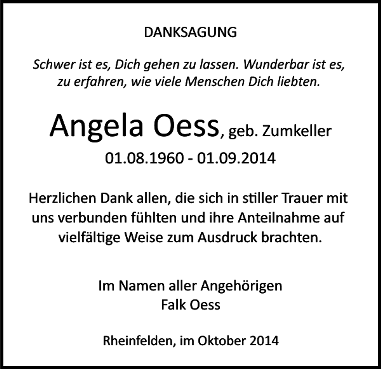 <p>DANKSAGUNG<br />Schwer ist es, Dich gehen zu lassen. Wunderbar ist es,<br />zu erfahren, wie viele Menschen Dich liebten.</p><p>Angela Oess, geb. Zumkeller<br />01.08.1960 ­ 01.09.2014<br />Herzlichen Dank allen, die sich in s�ller Trauer mit<br />uns verbunden fühlten und ihre Anteilnahme auf<br />vielfäl�ge Weise zum Ausdruck brachten.<br />Im Namen aller Angehörigen<br />Falk Oess<br />Rheinfelden, im Oktober 2014</p>