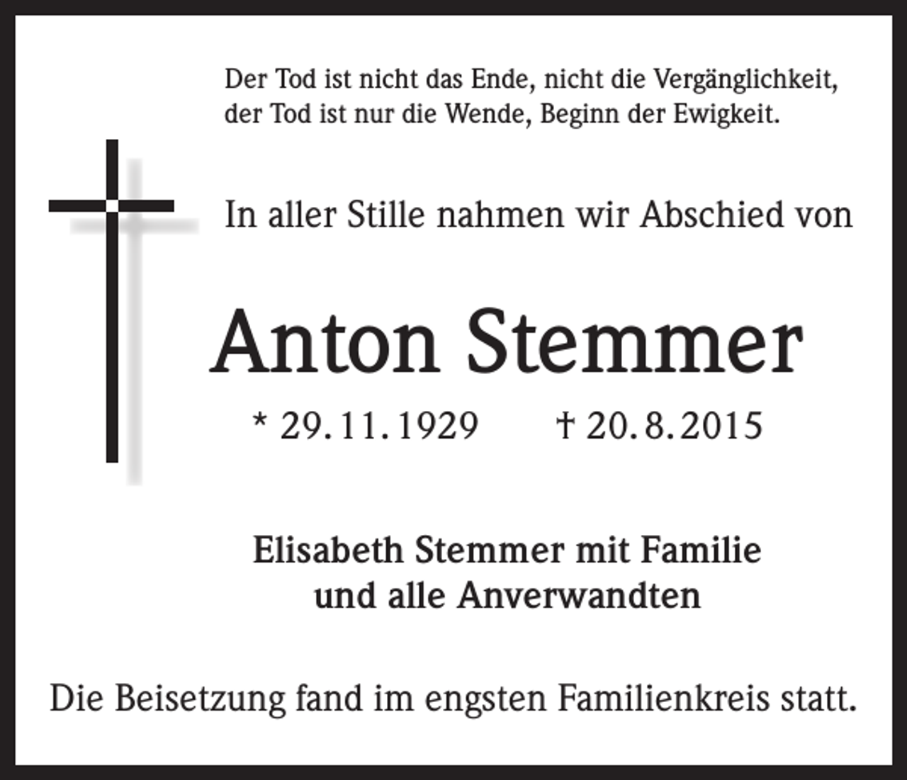 <p>Der Tod ist nicht das Ende, nicht die Vergänglichkeit,<br />der Tod ist nur die Wende, Beginn der Ewigkeit.</p><p>In aller Stille nahmen wir Abschied von</p><p>Anton Stemmer<br />* 29. 11. 1929 † 20. 8. 2015<br />Elisabeth Stemmer mit Familie<br />und alle Anverwandten<br />Die Beisetzung fand im engsten Familienkreis statt.</p>