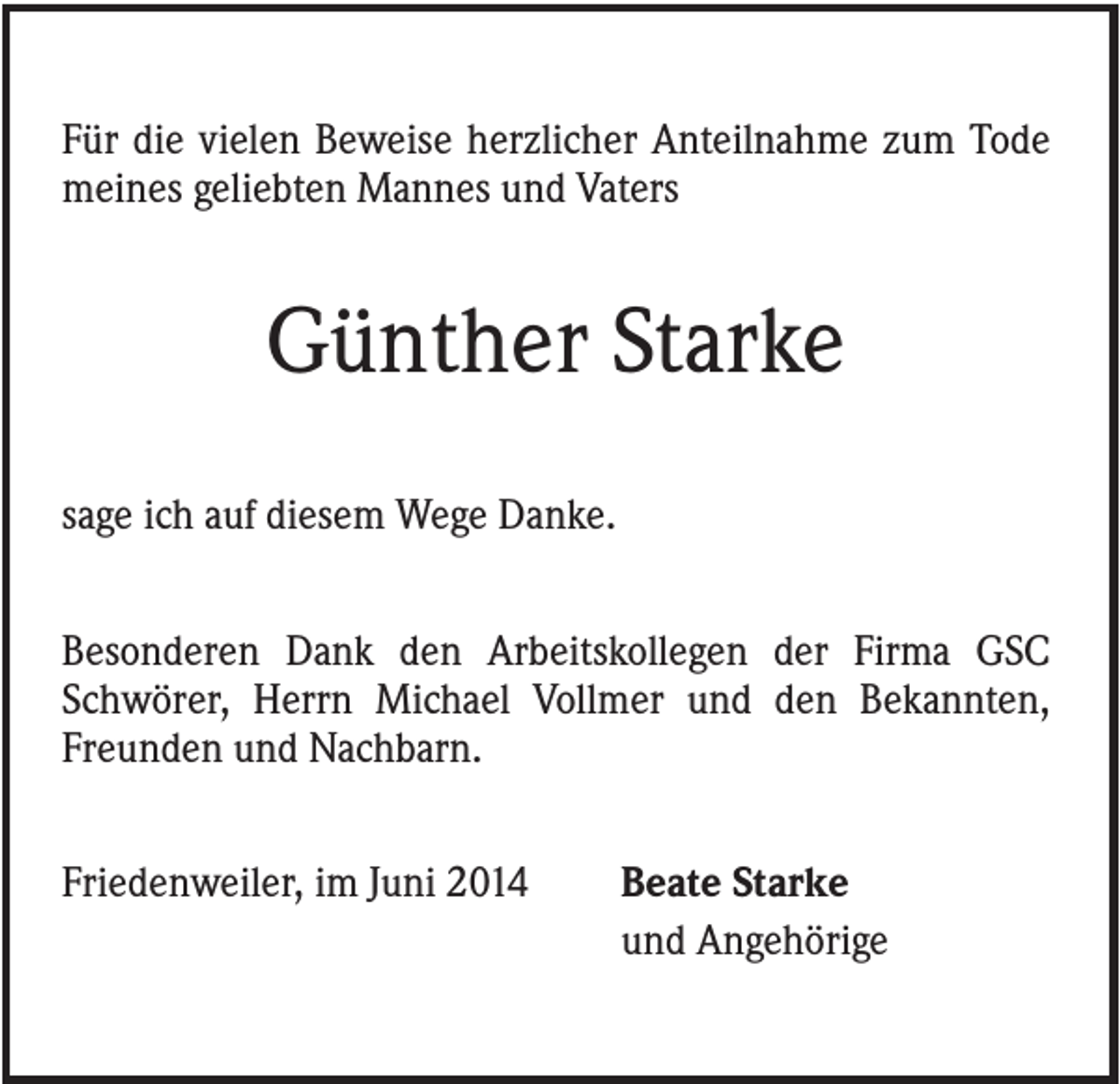 <p>Für die vielen Beweise herzlicher Anteilnahme zum Tode<br />meines geliebten Mannes und Vaters</p><p>Günther Starke<br />sage ich auf diesem Wege Danke.<br />Besonderen Dank den Arbeitskollegen der Firma GSC<br />Schwörer, Herrn Michael Vollmer und den Bekannten,<br />Freunden und Nachbarn.<br />Friedenweiler, im Juni 2014</p><p>Beate Starke<br />und Angehörige</p>