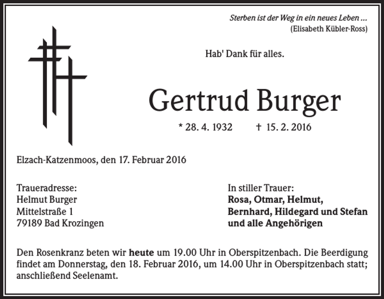 <p>Sterben ist der Weg in ein neues Leben ...<br />(Elisabeth Kübler-Ross)</p><p>Hab' Dank für alles.</p><p>Gertrud Burger<br />* 28. 4. 1932</p><p>† 15. 2. 2016</p><p>Elzach-Katzenmoos, den 17. Februar 2016<br />Traueradresse:<br />Helmut Burger<br />Mittelstraße 1<br />79189 Bad Krozingen</p><p>In stiller Trauer:<br />Rosa, Otmar, Helmut,<br />Bernhard, Hildegard und Stefan<br />und alle Angehörigen</p><p>Den Rosenkranz beten wir heute um 19.00 Uhr in Oberspitzenbach. Die Beerdigung<br />findet am Donnerstag, den 18. Februar 2016, um 14.00 Uhr in Oberspitzenbach statt;<br />anschließend Seelenamt.</p>